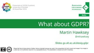 #altc
What about GDPR?
Martin Hawksey
@mhawksey
Please feel free to share photos of slides. Various copyright licences are used in this presentation for both content and images. If an image on
a slide has no CC attribution assume it is a copyrighted source. This presentation is shared as CC-BY mhawksey.
Presented at: ELESIG Scotland,
University of Dundee
26 November 2018
Slides go.alt.ac.uk/elesig-gdpr
 