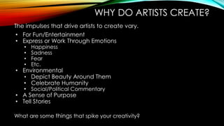 WHY DO ARTISTS CREATE?
The impulses that drive artists to create vary.
• For Fun/Entertainment
• Express or Work Through Emotions
• Happiness
• Sadness
• Fear
• Etc.
• Environmental
• Depict Beauty Around Them
• Celebrate Humanity
• Social/Political Commentary
• A Sense of Purpose
• Tell Stories
What are some things that spike your creativity?
 