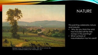 NATURE
George Inness. The Lackawanna Valley. 1856. Oil on canvas. 86 x
127.6 cm. National Gallery of Art, Washington, DC.
This painting celebrates nature
and industry.
• Why do you think the artist
has included all the tree
stumps in this painting?
• What symbols of
industrialization has he used?
 