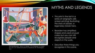 MYTHS AND LEGENDS
Romare Bearden. Return of Ulysses. 1976. Serigraph on paper.
47 x 57.1 cm. National Museum of American Art, Washington,
D.C.
• This print is the last in a
series of serigraphs (silk-
screen printing) illustrating
the story of Ulysses, a
legendary Greek hero.
• Bearden has simplified
shapes and used unusual
colors but you can still
recognize people and
objects in the work.
• Describe three things you
recognize in this scene.
 