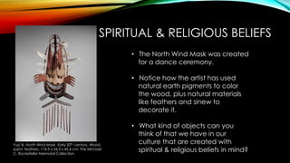 SPIRITUAL & RELIGIOUS BELIEFS
Yup’ik. North Wind Mask. Early 20th century. Wood,
paint, feathers. 114.9 x 54.3 x 45.4 cm. The Michael
C. Rockefeller Memorial Collection.
• The North Wind Mask was created
for a dance ceremony.
• Notice how the artist has used
natural earth pigments to color
the wood, plus natural materials
like feathers and sinew to
decorate it.
• What kind of objects can you
think of that we have in our
culture that are created with
spiritual & religious beliefs in mind?
 