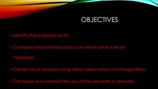 OBJECTIVES
• Identify the purposes of art.
• Compare and contrast sources to which artists turn for
inspiration.
• Create visual solutions using direct observation and imagination.
• Compare and contrast the use of the elements in artworks.
 