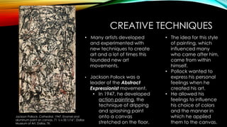 CREATIVE TECHNIQUES
Jackson Pollock. Cathedral. 1947. Enamel and
aluminum paint on canvas. 71 ½ x 35 1/16”. Dallas
Museum of Art, Dallas, TX.
• Many artists developed
and experimented with
new techniques to create
art and a lot of times this
founded new art
movements.
• Jackson Pollock was a
leader of the Abstract
Expressionist movement.
• In 1947, he developed
action painting, the
technique of dripping
and splashing paint
onto a canvas
stretched on the floor.
• The idea for this style
of painting, which
influenced many
who came after him,
came from within
himself.
• Pollock wanted to
express his personal
feelings when he
created his art.
• He allowed his
feelings to influence
his choice of colors
and the manner in
which he applied
them to the canvas.
 
