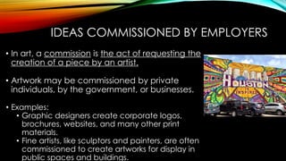 IDEAS COMMISSIONED BY EMPLOYERS
• In art, a commission is the act of requesting the
creation of a piece by an artist.
• Artwork may be commissioned by private
individuals, by the government, or businesses.
• Examples:
• Graphic designers create corporate logos,
brochures, websites, and many other print
materials.
• Fine artists, like sculptors and painters, are often
commissioned to create artworks for display in
public spaces and buildings.
 