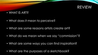 REVIEW
• WHAT IS ART?
• What does it mean to perceive?
• What are some reasons artists create art?
• What do we mean when we say “commission”?
• What are some ways you can find inspiration?
• What are the purposes of a sketchbook?
 