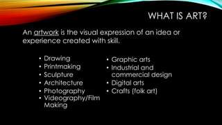 WHAT IS ART?
• Drawing
• Printmaking
• Sculpture
• Architecture
• Photography
• Videography/Film
Making
• Graphic arts
• Industrial and
commercial design
• Digital arts
• Crafts (folk art)
An artwork is the visual expression of an idea or
experience created with skill.
 