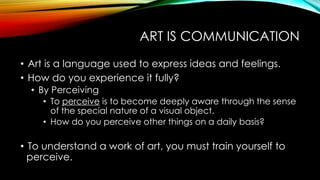 ART IS COMMUNICATION
• Art is a language used to express ideas and feelings.
• How do you experience it fully?
• By Perceiving
• To perceive is to become deeply aware through the sense
of the special nature of a visual object.
• How do you perceive other things on a daily basis?
• To understand a work of art, you must train yourself to
perceive.
 