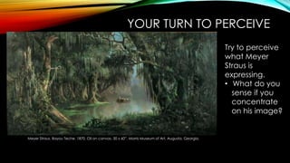 YOUR TURN TO PERCEIVE
Meyer Straus. Bayou Teche. 1870. Oil on canvas. 30 x 60”. Morris Museum of Art, Augusta, Georgia.
Try to perceive
what Meyer
Straus is
expressing.
• What do you
sense if you
concentrate
on his image?
 