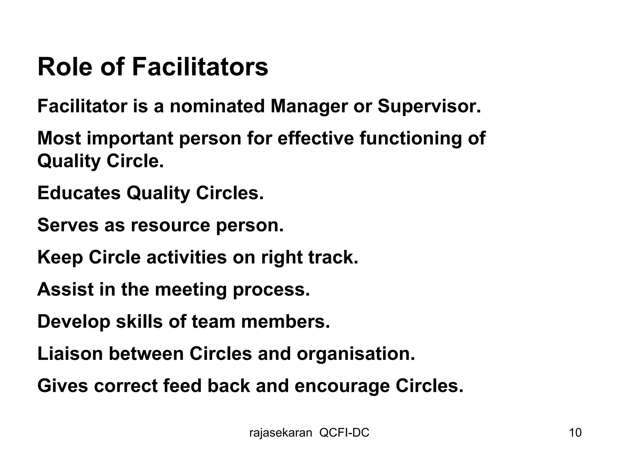 Role of Facilitators Facilitator is a nominated Manager or Supervisor. Most important person for effective functioning of Quality Circle. Educates Quality Circles. Serves as resource person. Keep Circle activities on right track. Assist in the meeting process. Develop skills of team members. Liaison between Circles and organisation. Gives correct feed back and encourage Circles. 