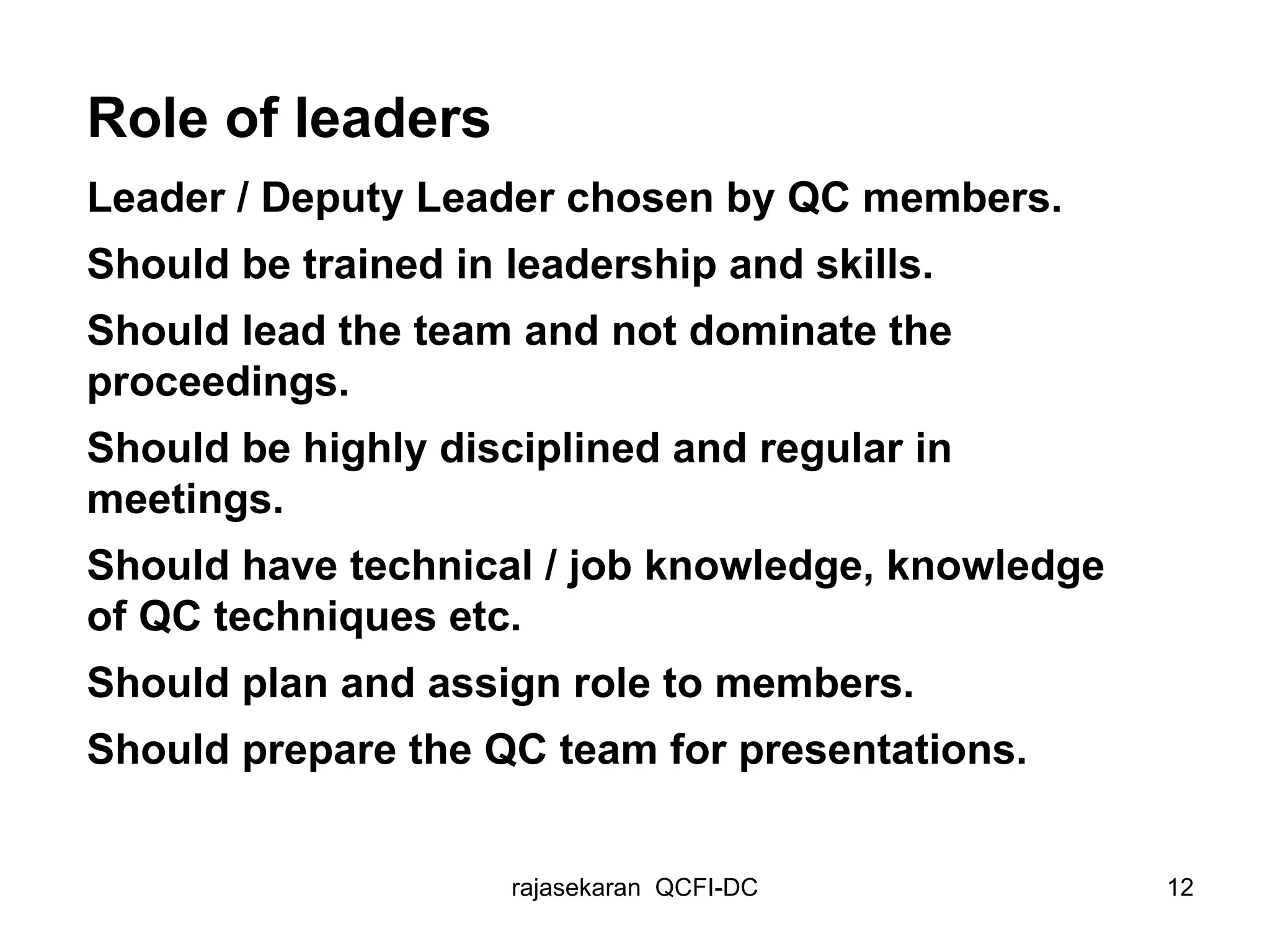 Role of leaders Leader / Deputy Leader chosen by QC members. Should be trained in leadership and skills. Should lead the team and not dominate the proceedings. Should be highly disciplined and regular in meetings. Should have technical / job knowledge, knowledge of QC techniques etc. Should plan and assign role to members. Should prepare the QC team for presentations. 