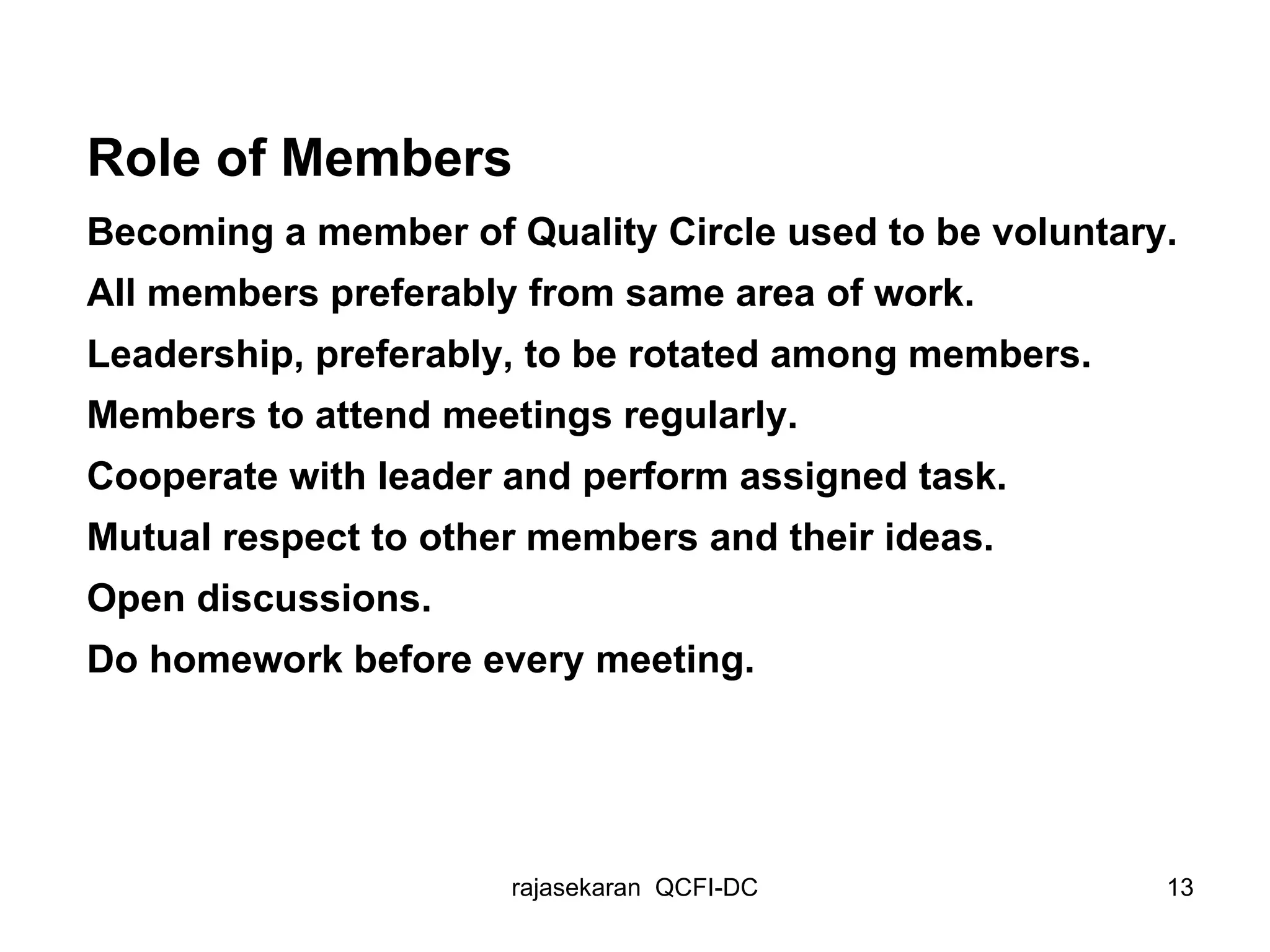 Role of Members Becoming a member of Quality Circle used to be voluntary. All members preferably from same area of work. Leadership, preferably, to be rotated among members. Members to attend meetings regularly. Cooperate with leader and perform assigned task. Mutual respect to other members and their ideas. Open discussions. Do homework before every meeting. 