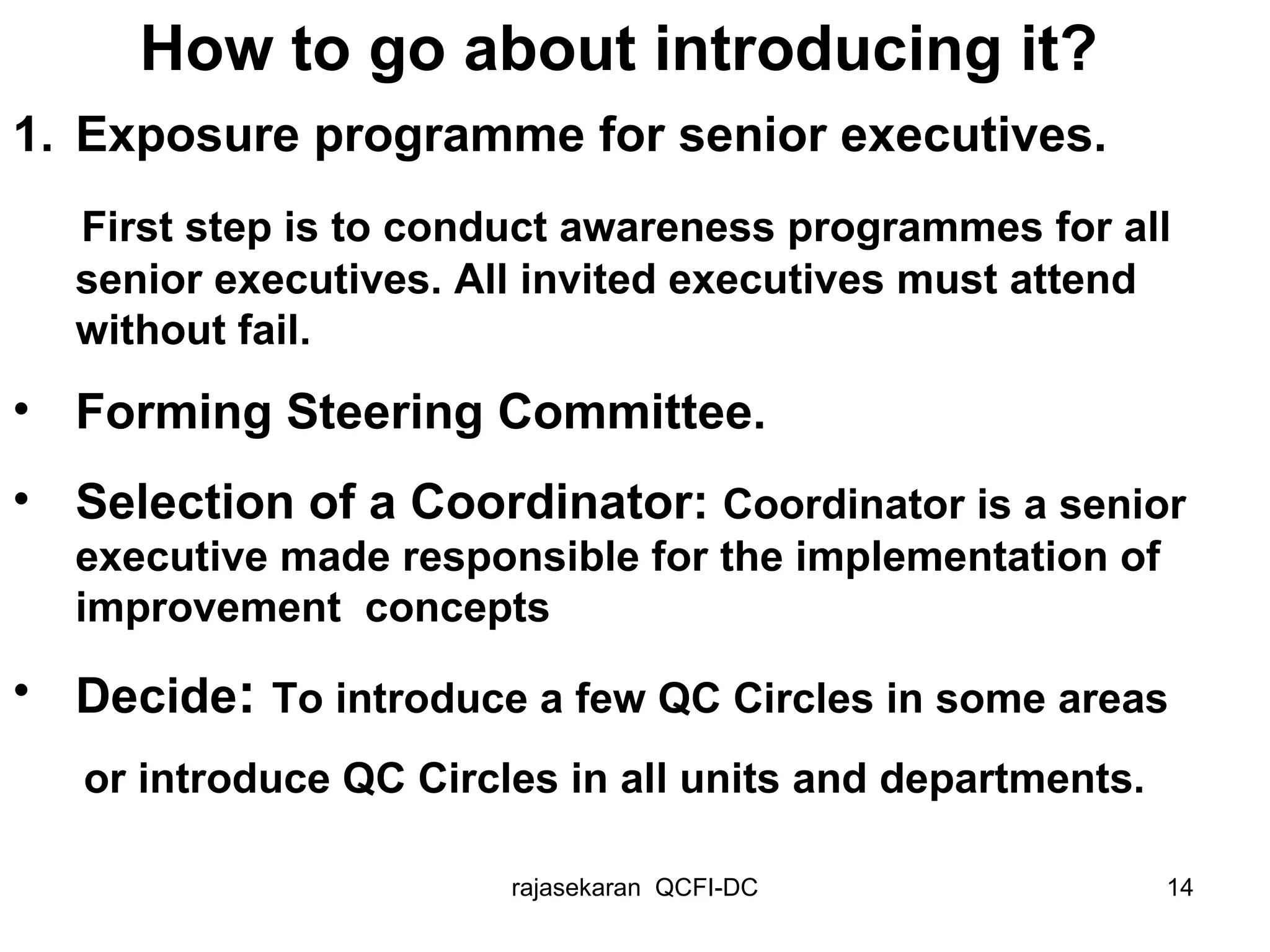 Exposure programme for senior executives. First step is to conduct awareness programmes for all senior executives. All invited executives must attend without fail. Forming Steering Committee. Selection of a Coordinator:  Coordinator is a senior executive made responsible for the implementation of improvement  concepts Decide :  To introduce a few QC Circles in some areas  or introduce QC Circles in all units and departments.   How to go about introducing it? 