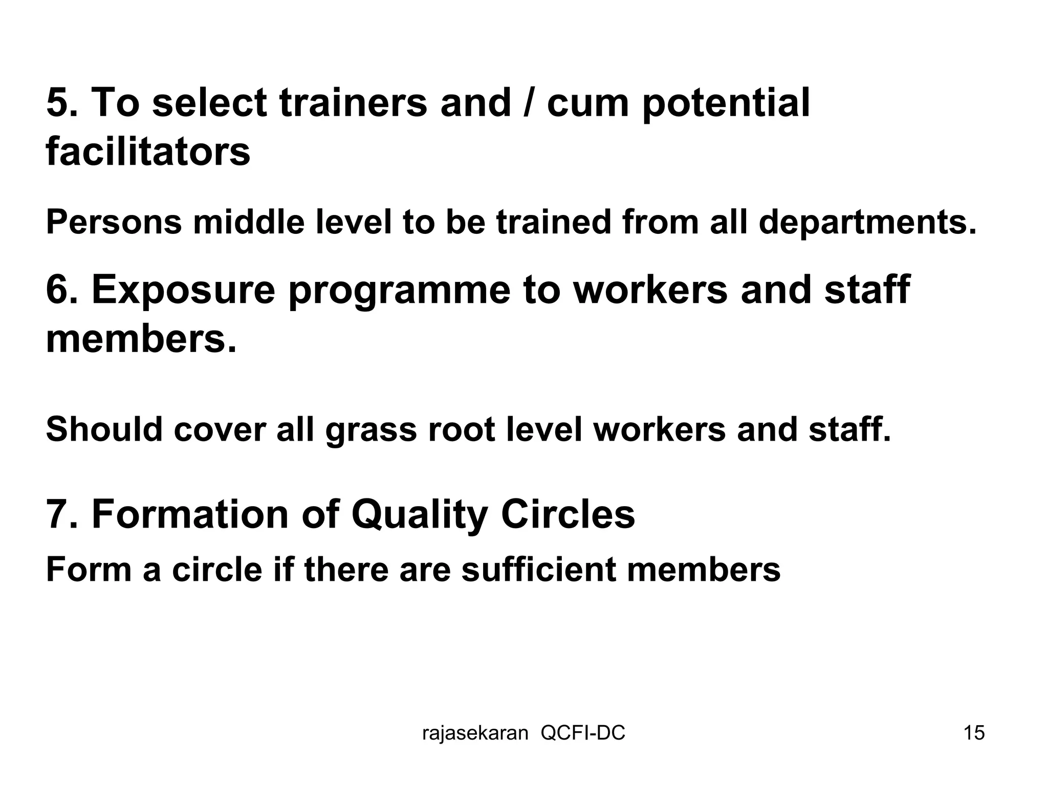 5. To select trainers and / cum potential  facilitators Persons middle level to be trained from all departments. 6. Exposure programme to workers and staff members. Should cover all grass root level workers and staff.  7. Formation of Quality Circles Form a circle if there are sufficient members 