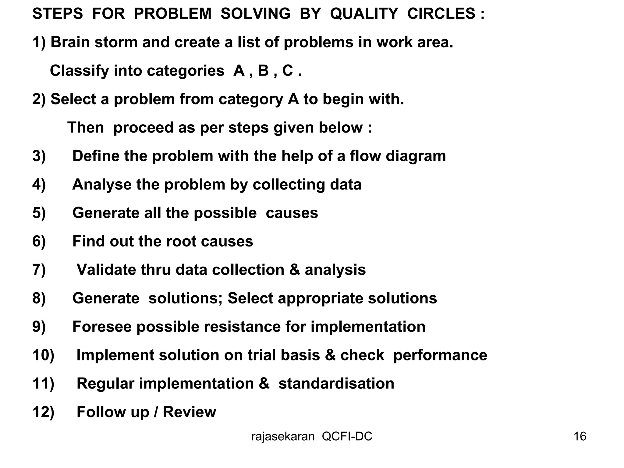 STEPS  FOR  PROBLEM  SOLVING  BY  QUALITY  CIRCLES : 1) Brain storm and create a list of problems in work area. Classify into categories  A , B , C . 2) Select a problem from category A to begin with. Then  proceed as per steps given below : 3)  Define the problem with the help of a flow diagram  4)  Analyse the problem by collecting data 5)  Generate all the possible  causes 6)  Find out the root causes  7)  Validate thru data collection & analysis 8)  Generate  solutions; Select appropriate solutions 9)  Foresee possible resistance for implementation 10)  Implement solution on trial basis & check  performance 11)  Regular implementation &  standardisation  12)  Follow up / Review 