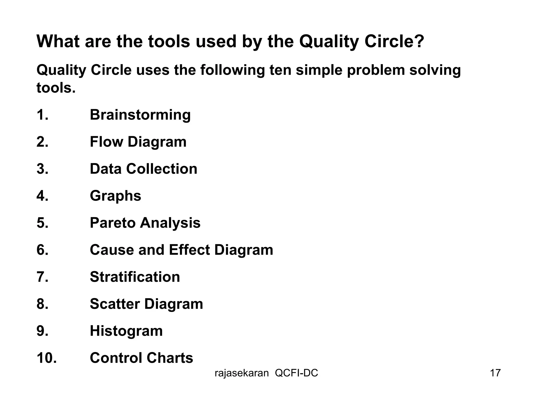 What are the tools used by the Quality Circle? Quality Circle uses the following ten simple problem solving tools. 1.  Brainstorming 2.  Flow Diagram 3.  Data Collection 4.  Graphs 5.  Pareto Analysis 6.  Cause and Effect Diagram 7.  Stratification 8.  Scatter Diagram 9.  Histogram 10.  Control Charts 