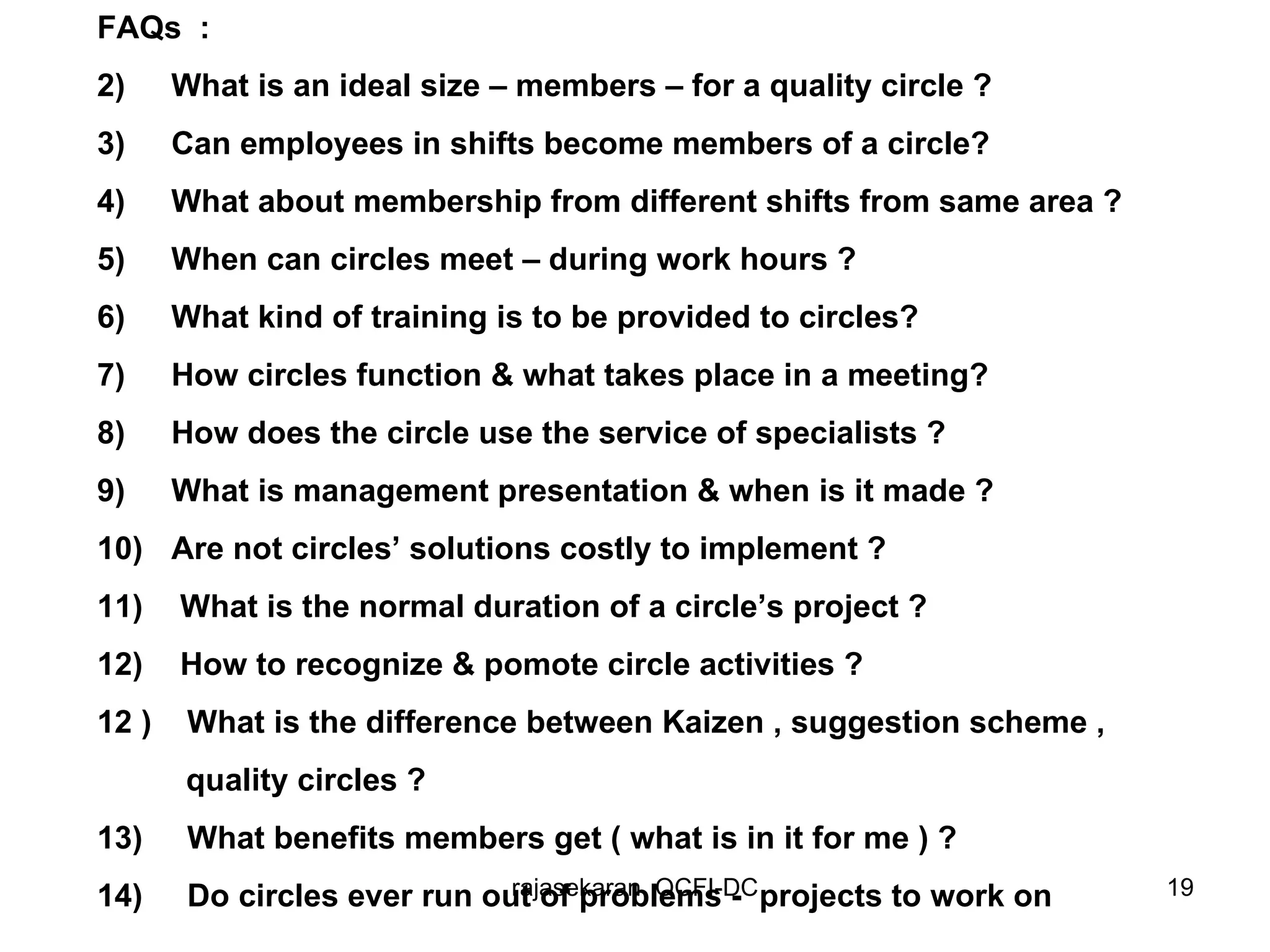 FAQs  : What is an ideal size – members – for a quality circle ? Can employees in shifts become members of a circle? What about membership from different shifts from same area ? When can circles meet – during work hours ? What kind of training is to be provided to circles? How circles function & what takes place in a meeting? How does the circle use the service of specialists ? What is management presentation & when is it made ? Are not circles’ solutions costly to implement ? What is the normal duration of a circle’s project ? How to recognize & pomote circle activities ? 12 )  What is the difference between Kaizen , suggestion scheme , quality circles ? 13)  What benefits members get ( what is in it for me ) ? 14)  Do circles ever run out of problems -  projects to work on   