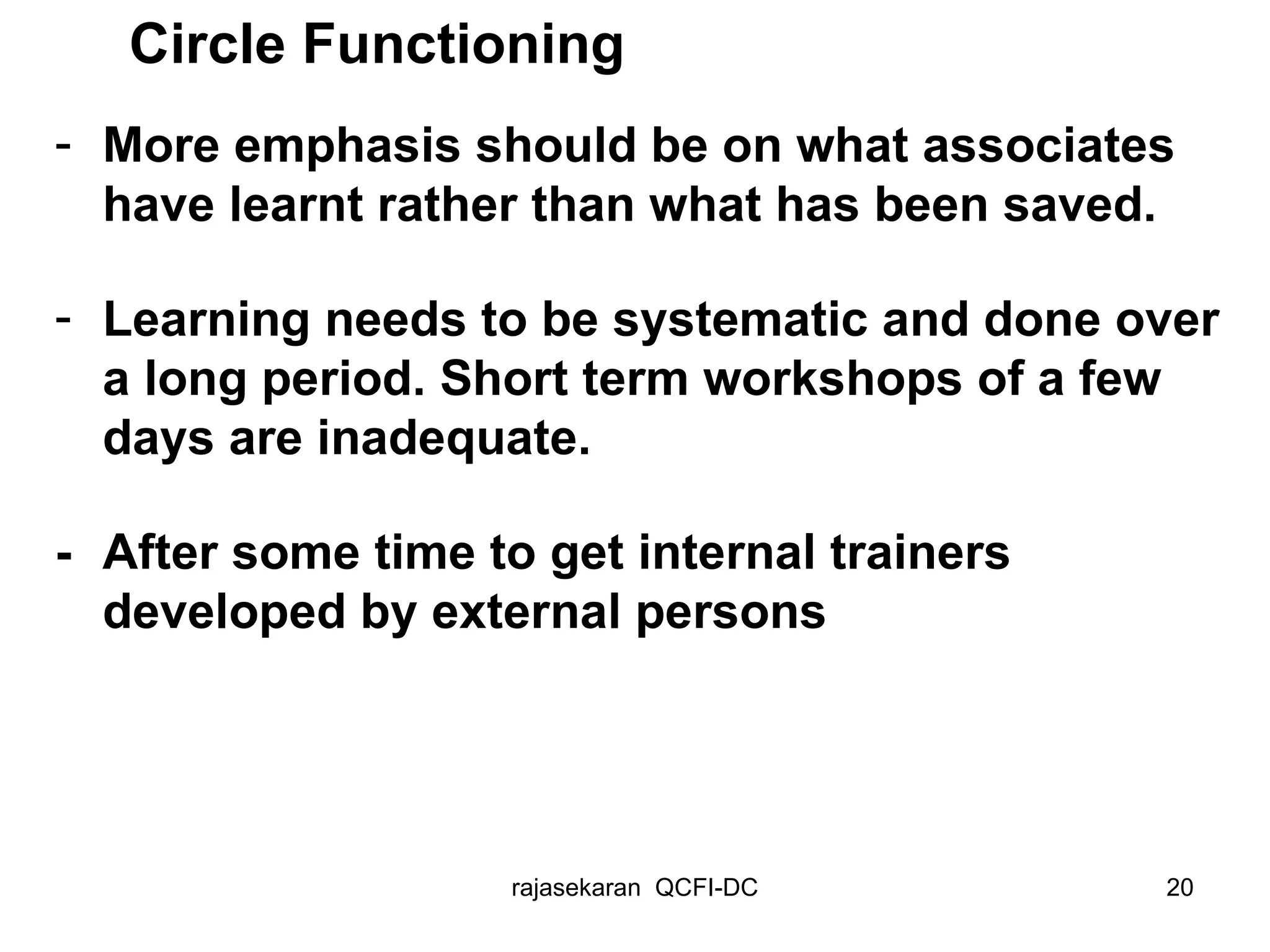 More emphasis should be on what associates have learnt rather than what has been saved.  Learning needs to be systematic and done over a long period. Short term workshops of a few days are inadequate. - After some time to g et internal trainers developed by external persons Circle Functioning 