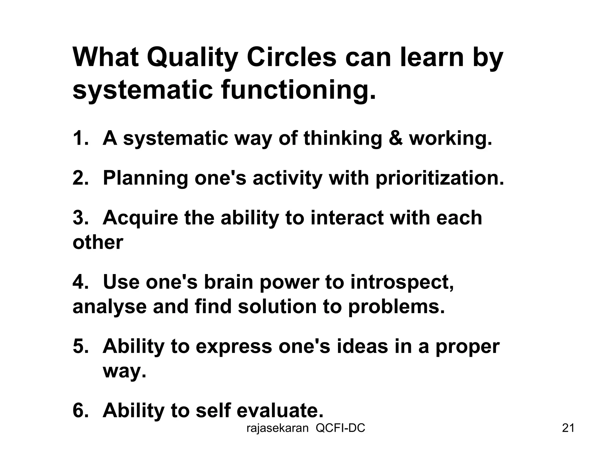 What Quality Circles can learn by systematic functioning. 1. A systematic way of thinking & working. 2. Planning one's activity with prioritization. 3. Acquire the ability to interact with each  other 4. Use one's brain power to introspect,  analyse and find solution to problems. 5. Ability to express one's ideas in a proper  way. 6. Ability to self evaluate . 