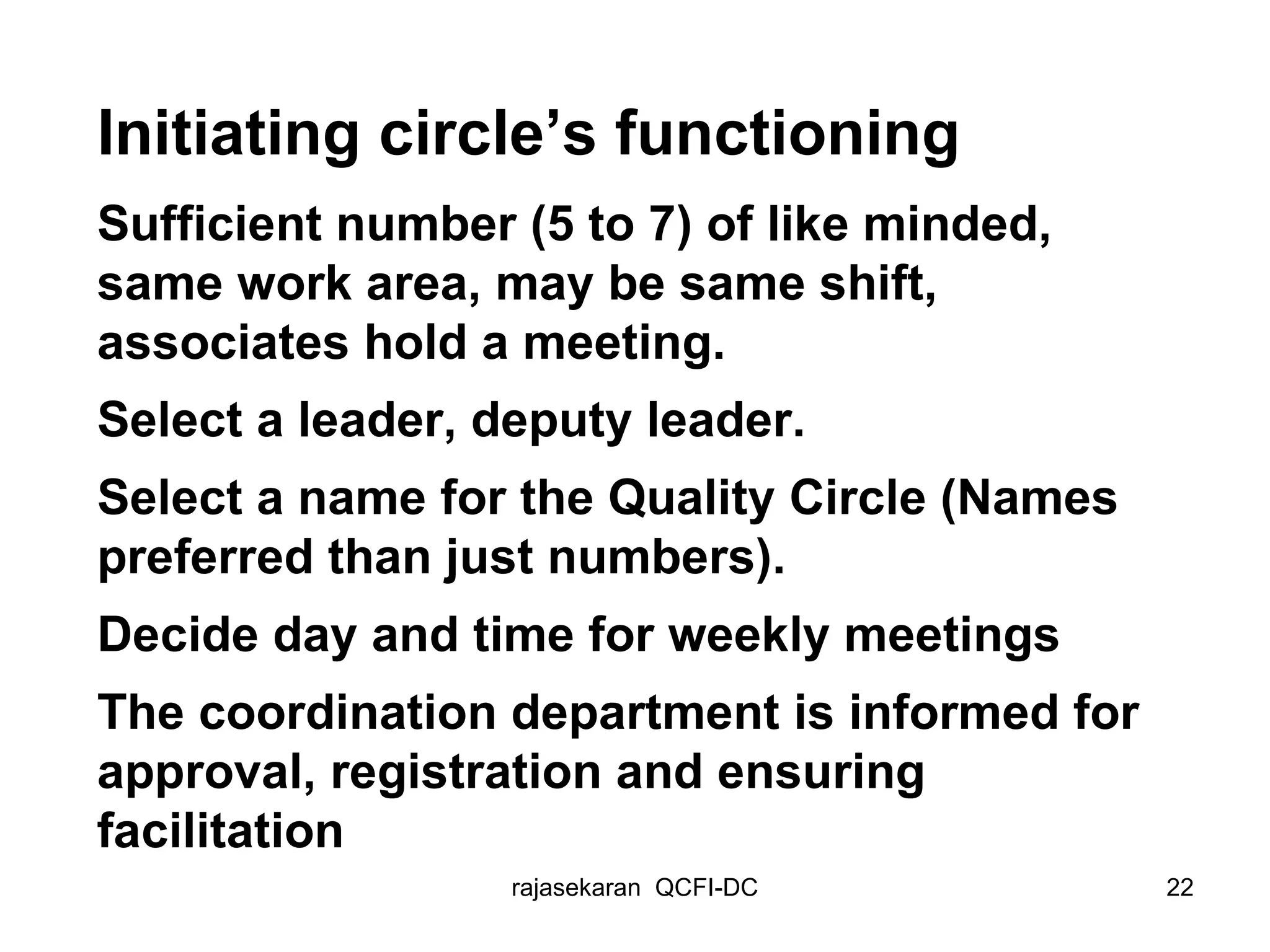 Initiating circle’s functioning Sufficient number (5 to 7) of like minded, same work area, may be same shift, associates hold a meeting. Select a leader, deputy leader. Select a name for the Quality Circle (Names preferred than just numbers). Decide day and time for weekly meetings The coordination department is informed for approval, registration and ensuring  facilitation 