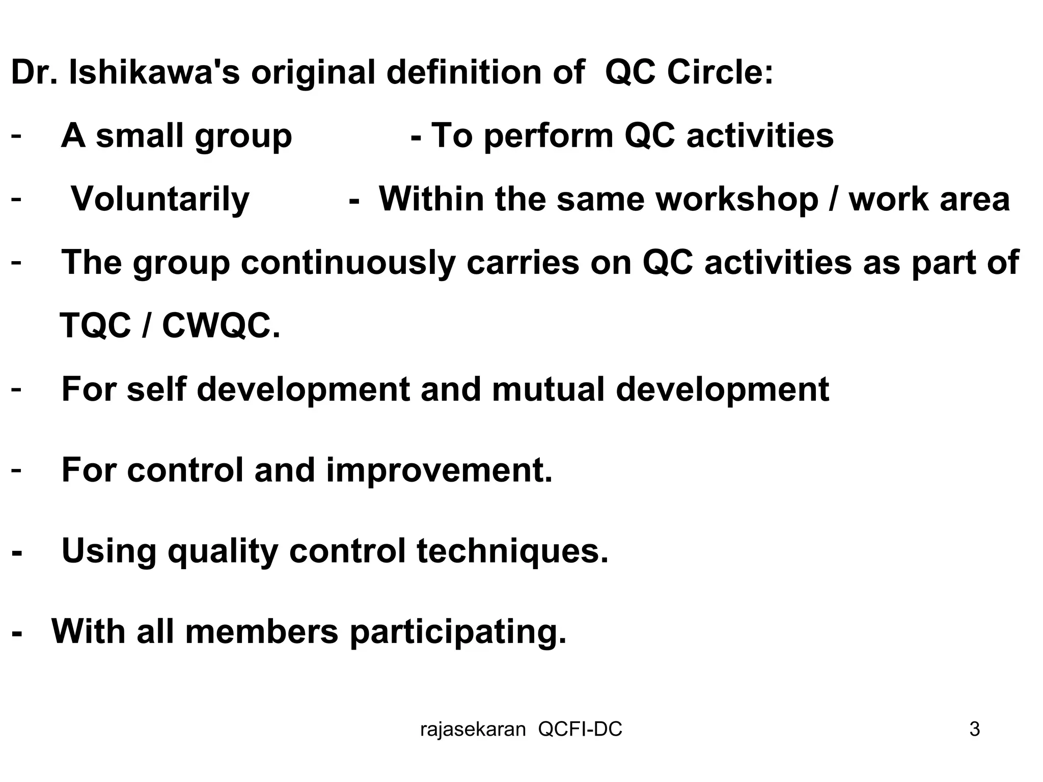 Dr. Ishikawa's original definition of  QC Circle: A small group  - T o perform QC activities  Voluntarily  -  Within the same workshop / work area The group continuously carries on QC activities as part of  TQC / CWQC. For self development and mutual development For control and improvement. -  Using quality control techniques. -  With all members participating. 