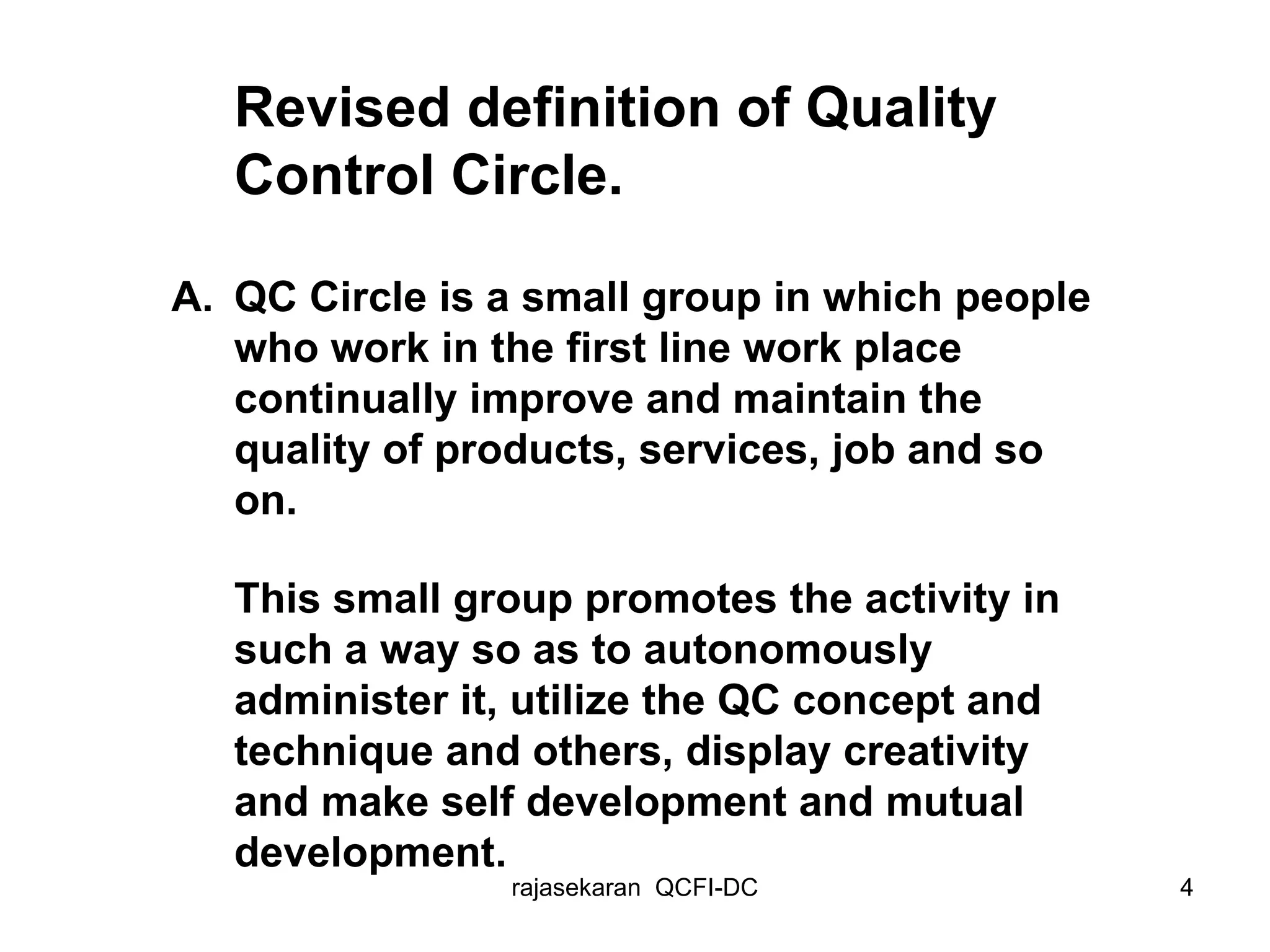 Revised definition of Quality Control Circle. A. QC Circle is a small group in which people who work in the first line work place continually improve and maintain the quality of products, services, job and so on. This small group promotes the activity in such a way so as to autonomously administer it, utilize the QC concept and technique and others, display creativity and make self development and mutual development.   
