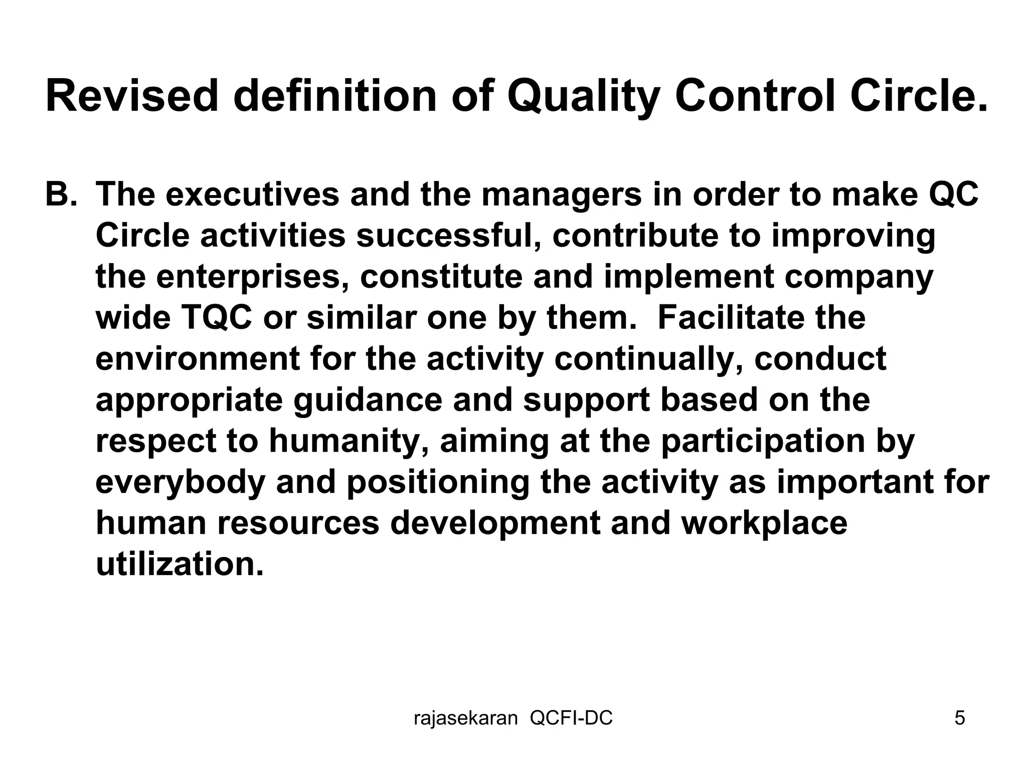 Revised definition of Quality Control Circle. B. The executives and the managers in order to make QC Circle activities successful, contribute to improving the enterprises, constitute and implement company wide TQC or similar one by them.  Facilitate the environment for the activity continually, conduct appropriate guidance and support based on the respect to humanity, aiming at the participation by everybody and positioning the activity as important for human resources development and workplace utilization.  