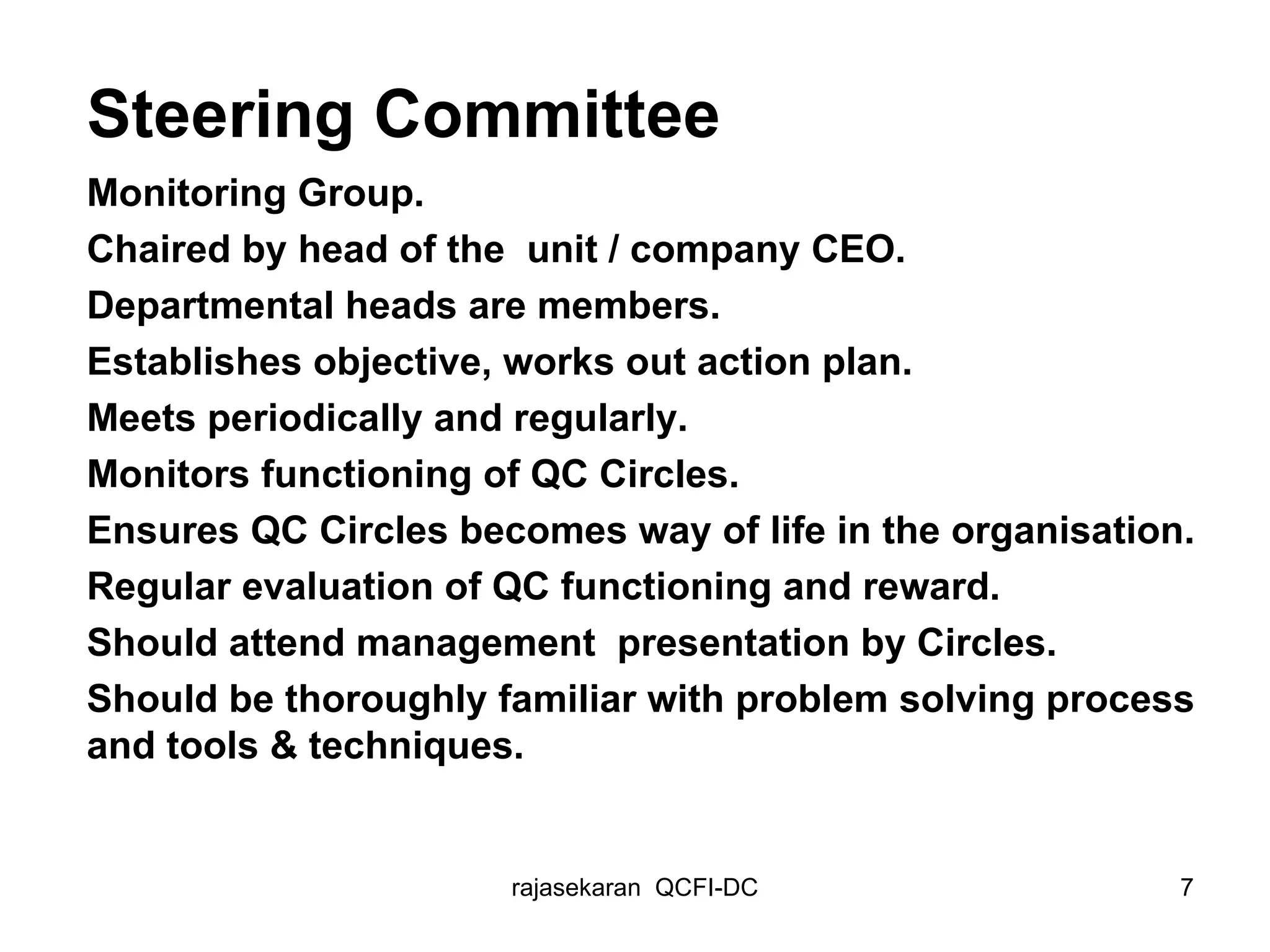 Steering Committee Monitoring Group.  Chaired by head of the  unit / company CEO. Departmental heads are members. Establishes objective, works out action plan. Meets periodically and regularly. Monitors functioning of QC Circles. Ensures QC Circles becomes way of life in the organisation. Regular evaluation of QC functioning and reward. Should attend management  presentation by Circles. Should be thoroughly familiar with problem solving process and tools & techniques. 