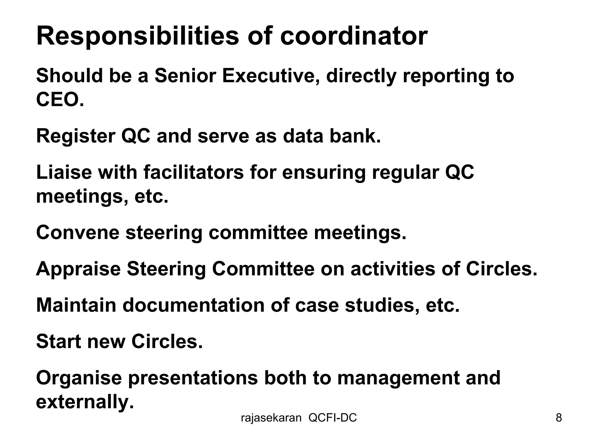 Responsibilities of coordinator Should be a Senior Executive, directly reporting to CEO. Register QC and serve as data bank. Liaise with facilitators for ensuring regular QC meetings, etc. Convene steering committee meetings. Appraise Steering Committee on activities of Circles. Maintain documentation of case studies, etc. Start new Circles. Organise presentations both to management and externally. 