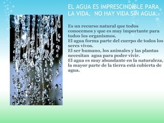 EL AGUA ES IMPRESCINDIBLE PARA LA VIDA,  NO HAY VIDA SIN AGUA. Es un recurso natural que todos conocemos y que es muy impo...