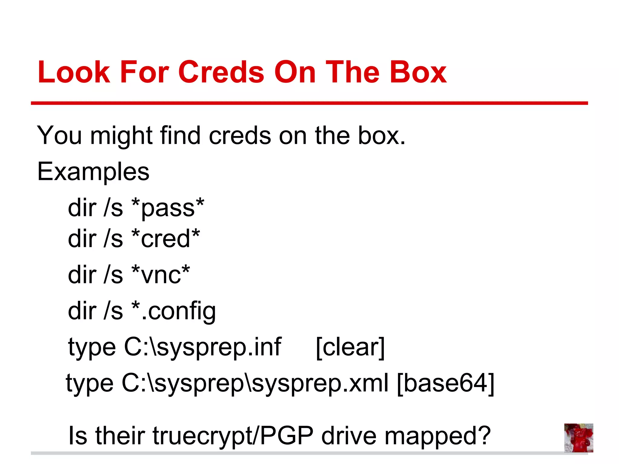 Look For Creds On The Box
You might find creds on the box.
Examples
dir /s *pass*
dir /s *cred*
dir /s *vnc*
dir /s *.config
type C:sysprep.inf [clear]
type C:sysprepsysprep.xml [base64]
Is their truecrypt/PGP drive mapped?
 