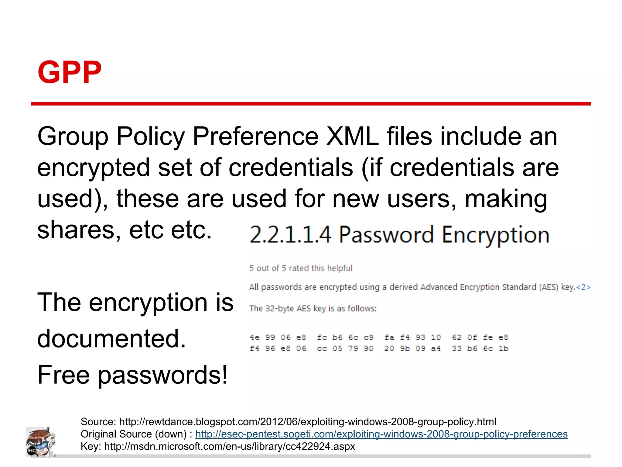 GPP
Group Policy Preference XML files include an
encrypted set of credentials (if credentials are
used), these are used for new users, making
shares, etc etc.
The encryption is
documented.
Free passwords!
Source: http://rewtdance.blogspot.com/2012/06/exploiting-windows-2008-group-policy.html
Original Source (down) : http://esec-pentest.sogeti.com/exploiting-windows-2008-group-policy-preferences
Key: http://msdn.microsoft.com/en-us/library/cc422924.aspx
 