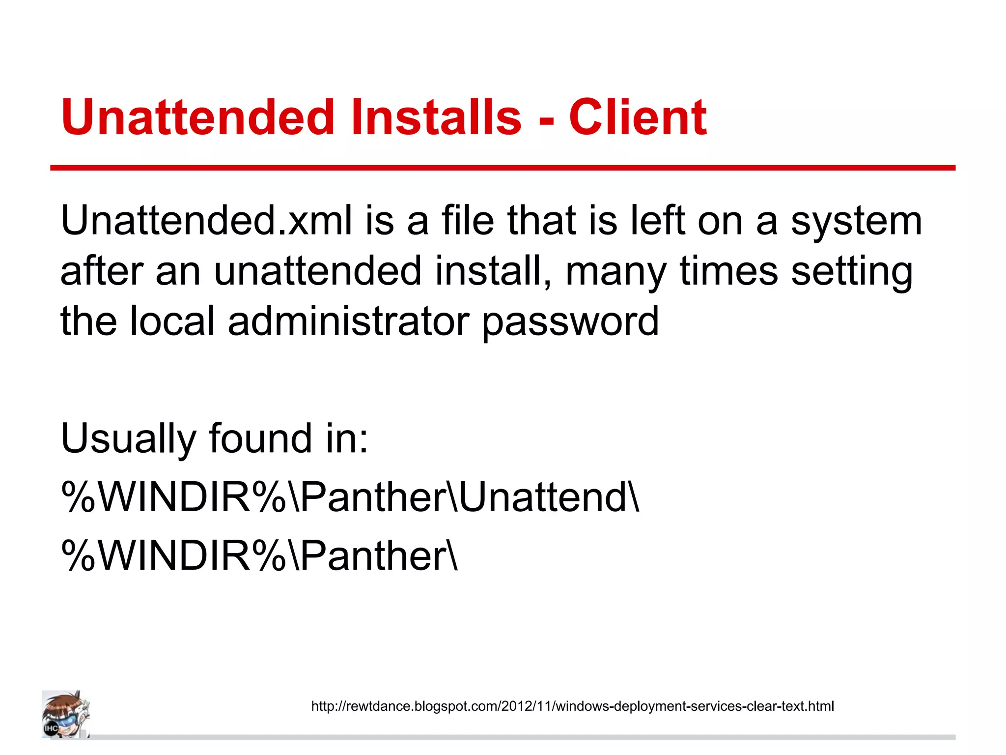 Unattended Installs - Client
Unattended.xml is a file that is left on a system
after an unattended install, many times setting
the local administrator password
Usually found in:
%WINDIR%PantherUnattend
%WINDIR%Panther
http://rewtdance.blogspot.com/2012/11/windows-deployment-services-clear-text.html
 