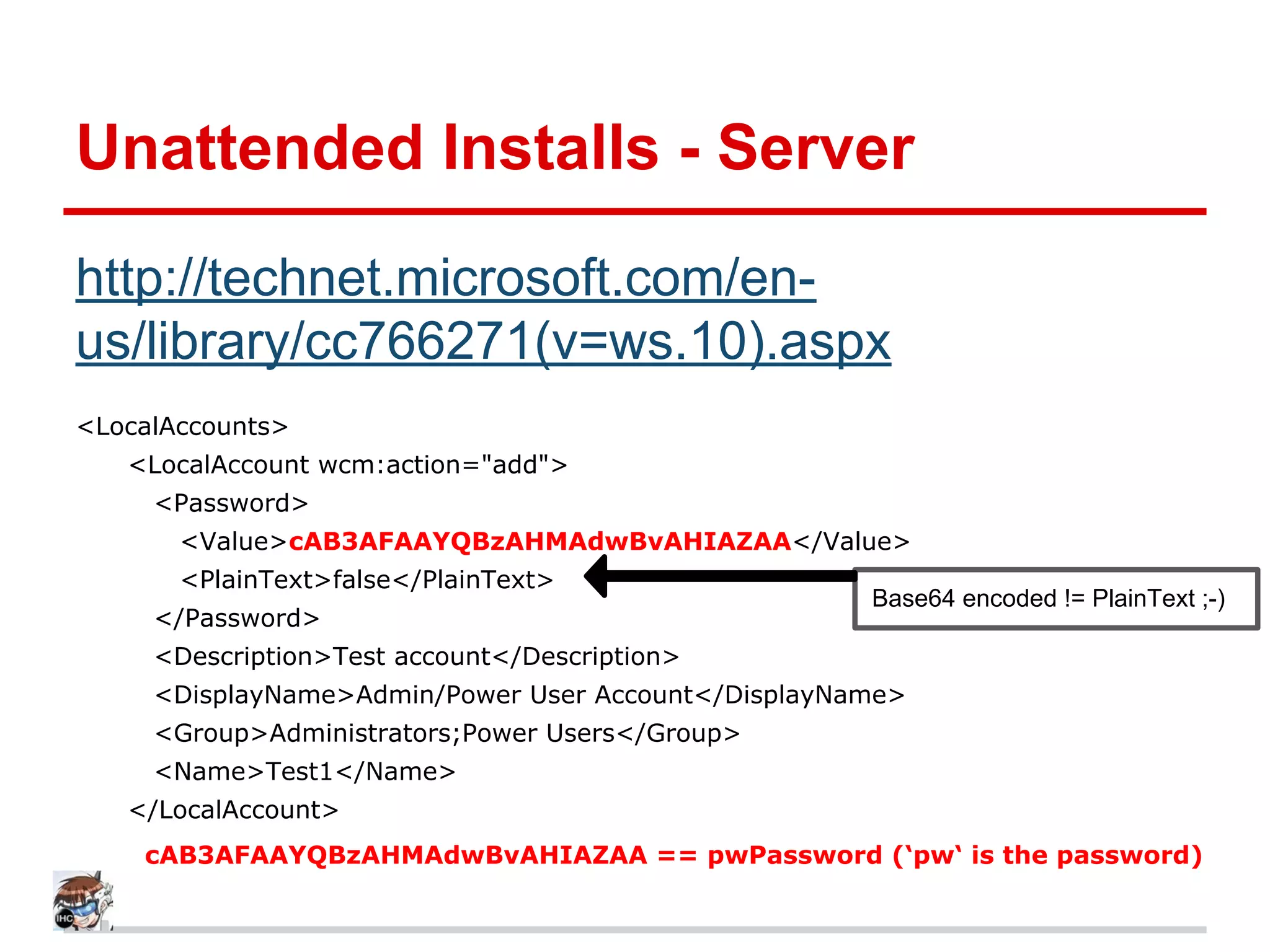 Unattended Installs - Server
http://technet.microsoft.com/en-
us/library/cc766271(v=ws.10).aspx
<LocalAccounts>
<LocalAccount wcm:action="add">
<Password>
<Value>cAB3AFAAYQBzAHMAdwBvAHIAZAA</Value>
<PlainText>false</PlainText>
</Password>
<Description>Test account</Description>
<DisplayName>Admin/Power User Account</DisplayName>
<Group>Administrators;Power Users</Group>
<Name>Test1</Name>
</LocalAccount>
cAB3AFAAYQBzAHMAdwBvAHIAZAA == pwPassword (‘pw‘ is the password)
Base64 encoded != PlainText ;-)
 