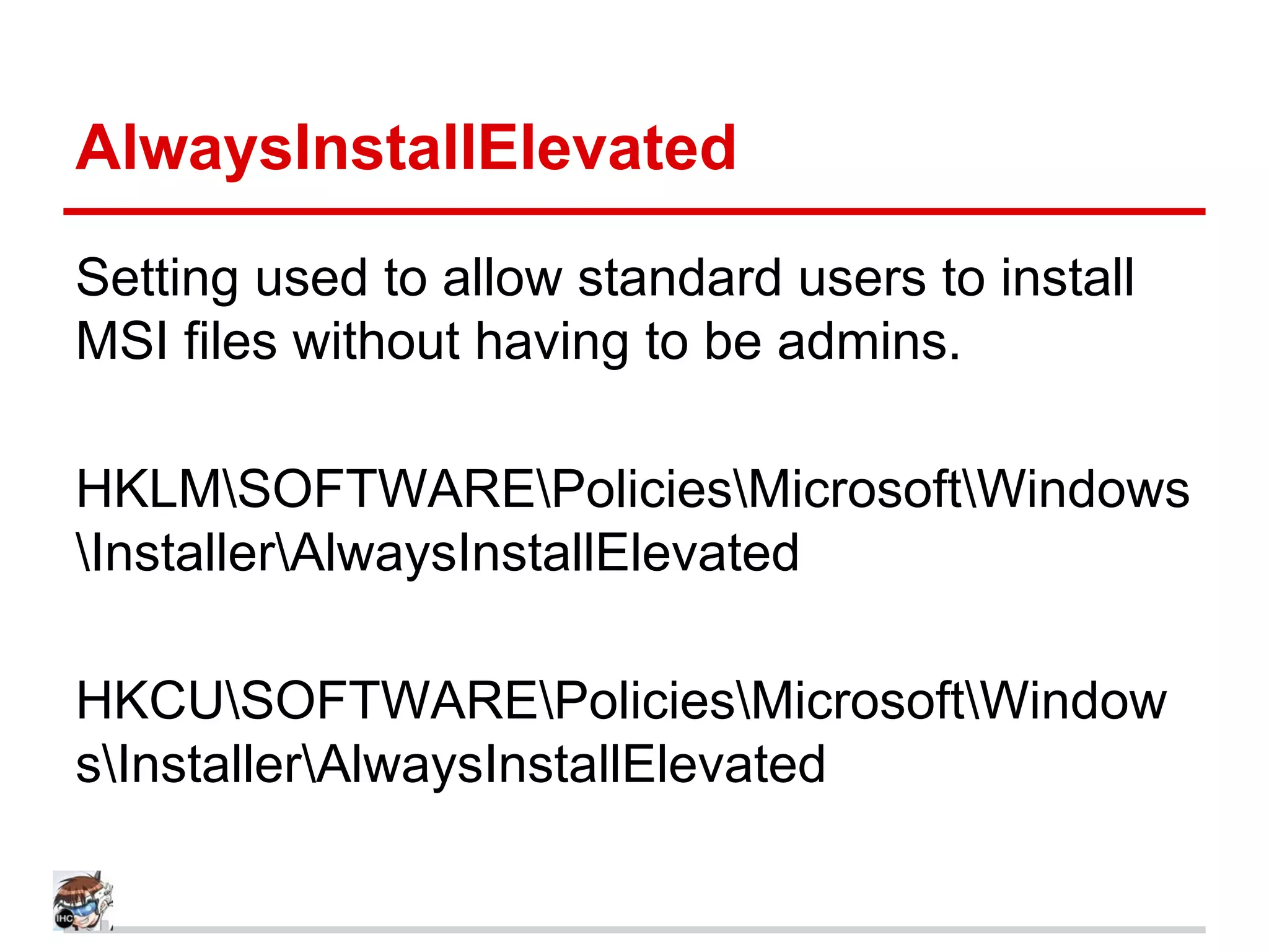 AlwaysInstallElevated
Setting used to allow standard users to install
MSI files without having to be admins.
HKLMSOFTWAREPoliciesMicrosoftWindows
InstallerAlwaysInstallElevated
HKCUSOFTWAREPoliciesMicrosoftWindow
sInstallerAlwaysInstallElevated
 
