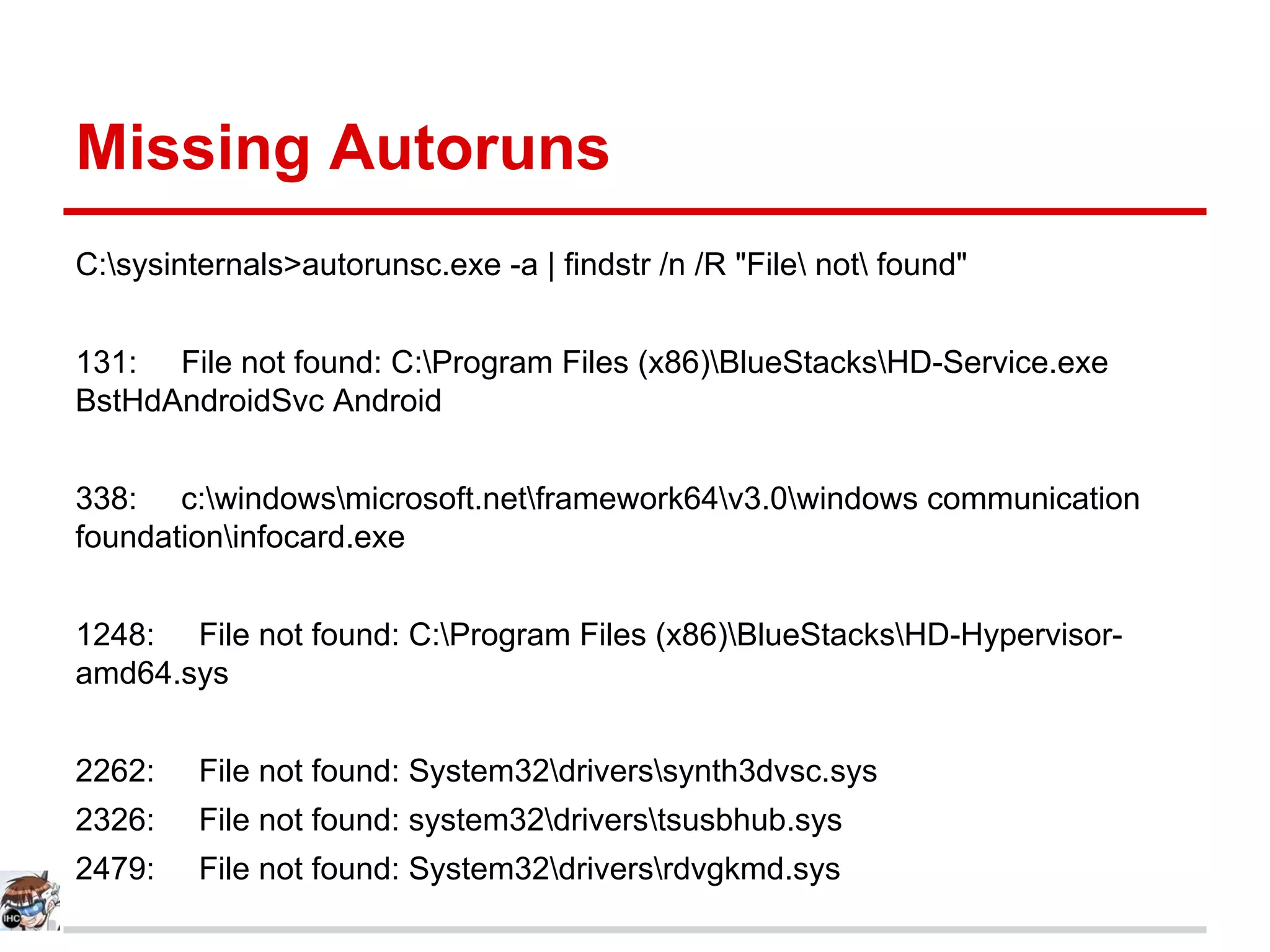 Missing Autoruns
C:sysinternals>autorunsc.exe -a | findstr /n /R "File not found"
131: File not found: C:Program Files (x86)BlueStacksHD-Service.exe
BstHdAndroidSvc Android
338: c:windowsmicrosoft.netframework64v3.0windows communication
foundationinfocard.exe
1248: File not found: C:Program Files (x86)BlueStacksHD-Hypervisor-
amd64.sys
2262: File not found: System32driverssynth3dvsc.sys
2326: File not found: system32driverstsusbhub.sys
2479: File not found: System32driversrdvgkmd.sys
 