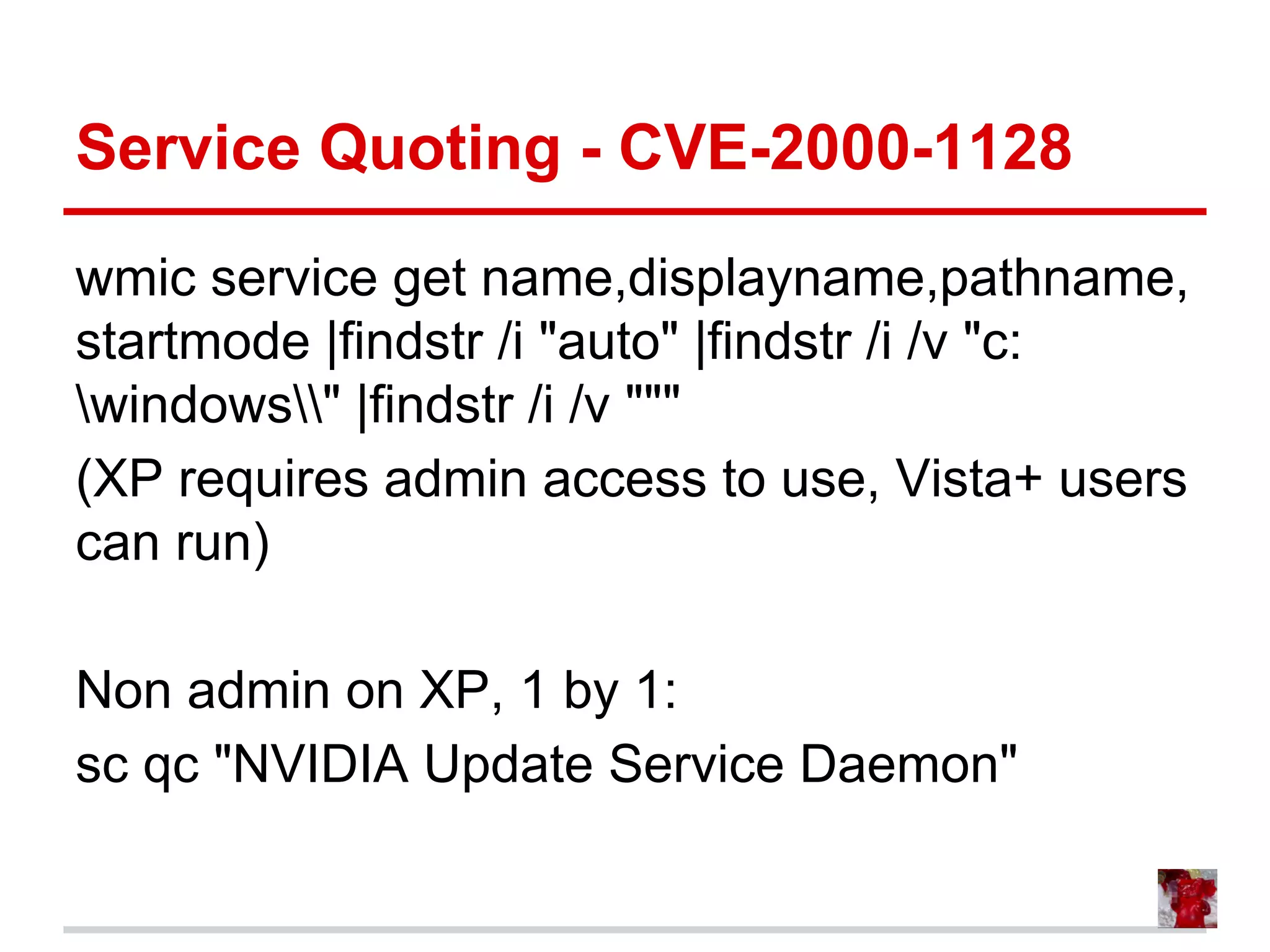 Service Quoting - CVE-2000-1128
wmic service get name,displayname,pathname,
startmode |findstr /i "auto" |findstr /i /v "c:
windows" |findstr /i /v """
(XP requires admin access to use, Vista+ users
can run)
Non admin on XP, 1 by 1:
sc qc "NVIDIA Update Service Daemon"
 