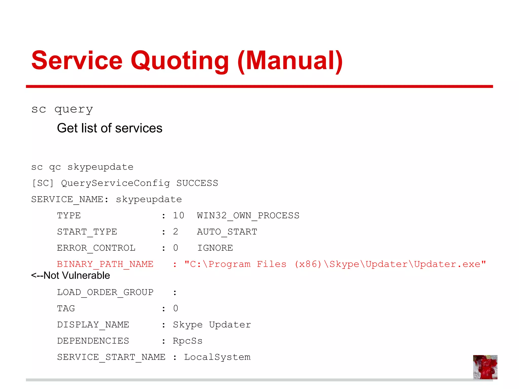 Service Quoting (Manual)
sc query
Get list of services
sc qc skypeupdate
[SC] QueryServiceConfig SUCCESS
SERVICE_NAME: skypeupdate
TYPE : 10 WIN32_OWN_PROCESS
START_TYPE : 2 AUTO_START
ERROR_CONTROL : 0 IGNORE
BINARY_PATH_NAME : "C:Program Files (x86)SkypeUpdaterUpdater.exe"
<--Not Vulnerable
LOAD_ORDER_GROUP :
TAG : 0
DISPLAY_NAME : Skype Updater
DEPENDENCIES : RpcSs
SERVICE_START_NAME : LocalSystem
 