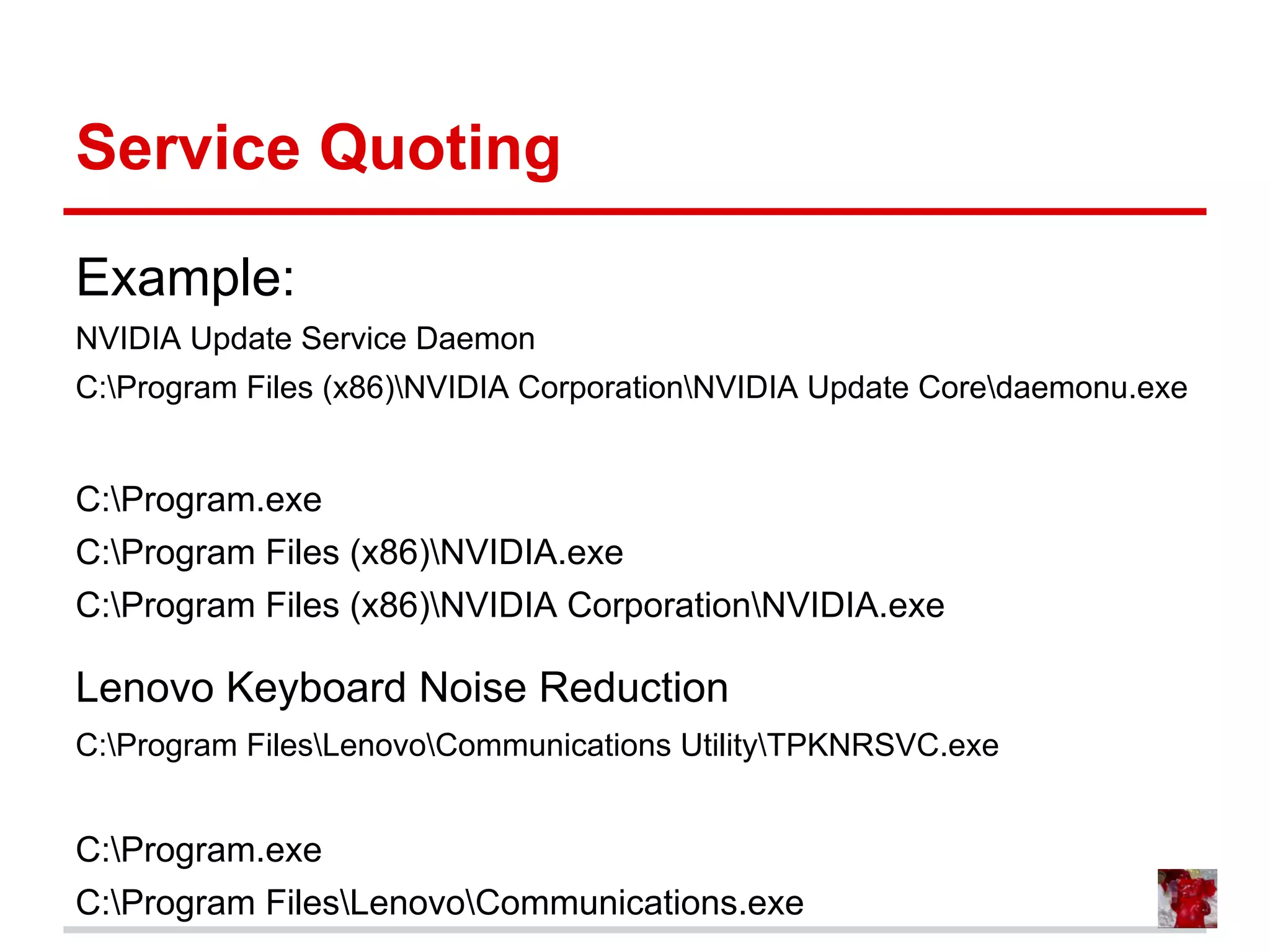 Service Quoting
Example:
NVIDIA Update Service Daemon
C:Program Files (x86)NVIDIA CorporationNVIDIA Update Coredaemonu.exe
C:Program.exe
C:Program Files (x86)NVIDIA.exe
C:Program Files (x86)NVIDIA CorporationNVIDIA.exe
Lenovo Keyboard Noise Reduction
C:Program FilesLenovoCommunications UtilityTPKNRSVC.exe
C:Program.exe
C:Program FilesLenovoCommunications.exe
 