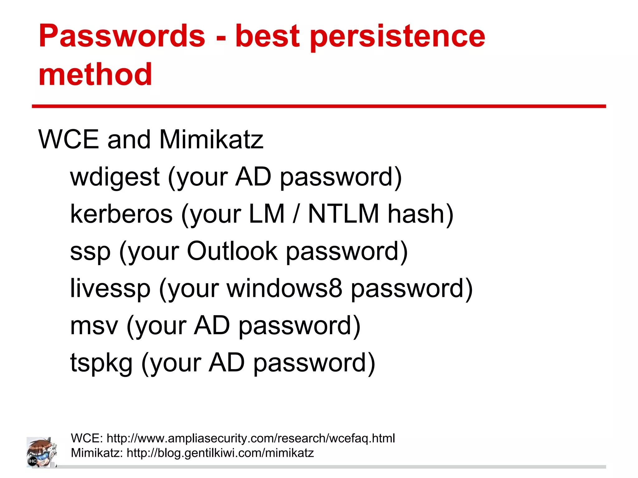 Passwords - best persistence
method
WCE and Mimikatz
wdigest (your AD password)
kerberos (your LM / NTLM hash)
ssp (your Outlook password)
livessp (your windows8 password)
msv (your AD password)
tspkg (your AD password)
WCE: http://www.ampliasecurity.com/research/wcefaq.html
Mimikatz: http://blog.gentilkiwi.com/mimikatz
 