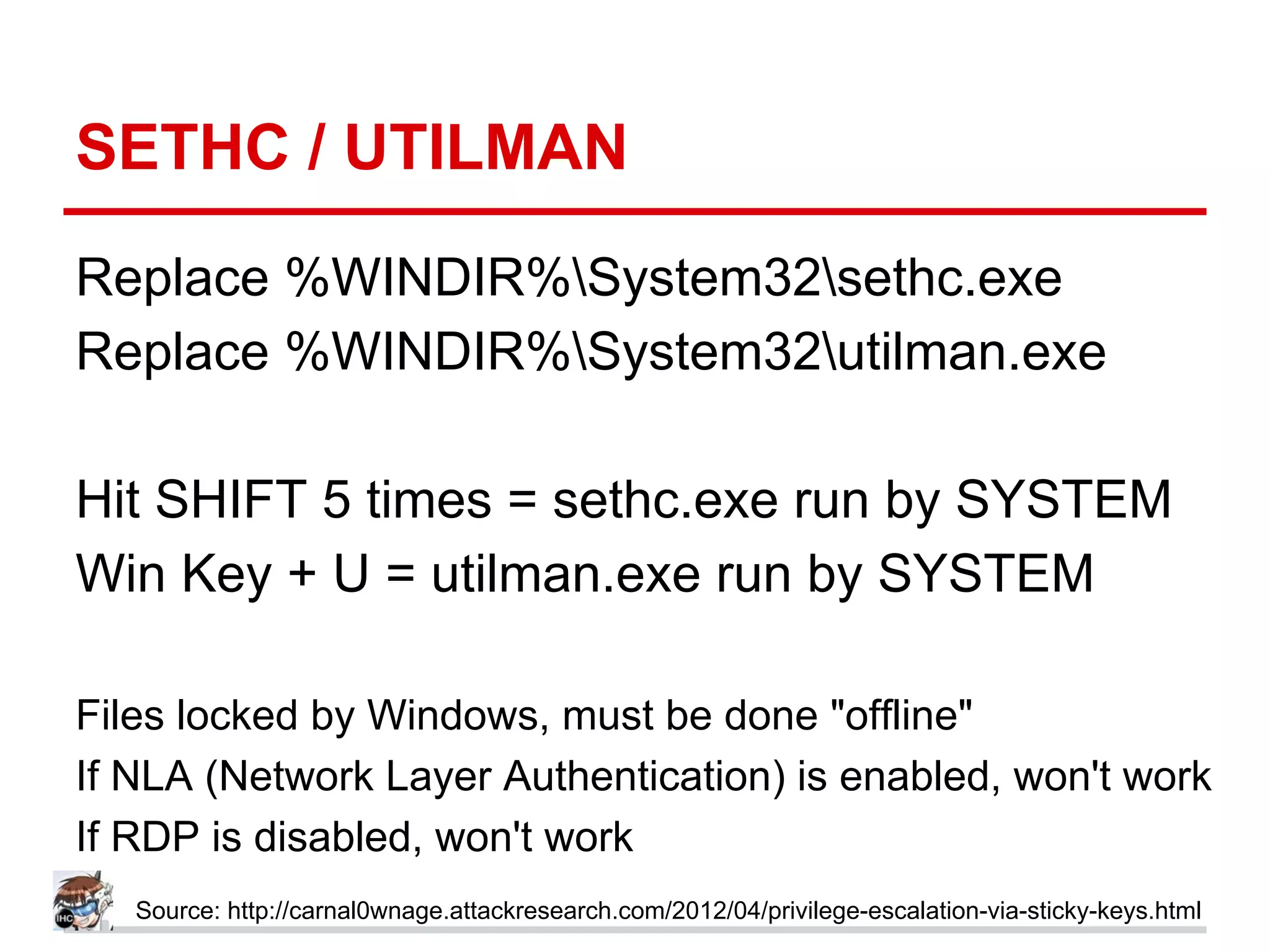 SETHC / UTILMAN
Replace %WINDIR%System32sethc.exe
Replace %WINDIR%System32utilman.exe
Hit SHIFT 5 times = sethc.exe run by SYSTEM
Win Key + U = utilman.exe run by SYSTEM
Files locked by Windows, must be done "offline"
If NLA (Network Layer Authentication) is enabled, won't work
If RDP is disabled, won't work
Source: http://carnal0wnage.attackresearch.com/2012/04/privilege-escalation-via-sticky-keys.html
 
