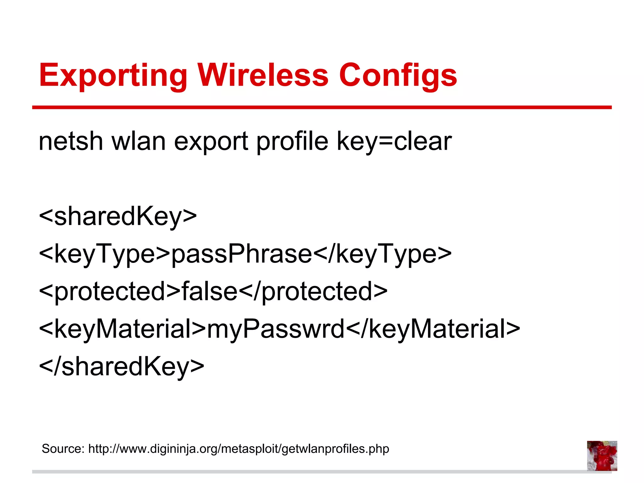 Exporting Wireless Configs
netsh wlan export profile key=clear
<sharedKey>
<keyType>passPhrase</keyType>
<protected>false</protected>
<keyMaterial>myPasswrd</keyMaterial>
</sharedKey>
Source: http://www.digininja.org/metasploit/getwlanprofiles.php
 