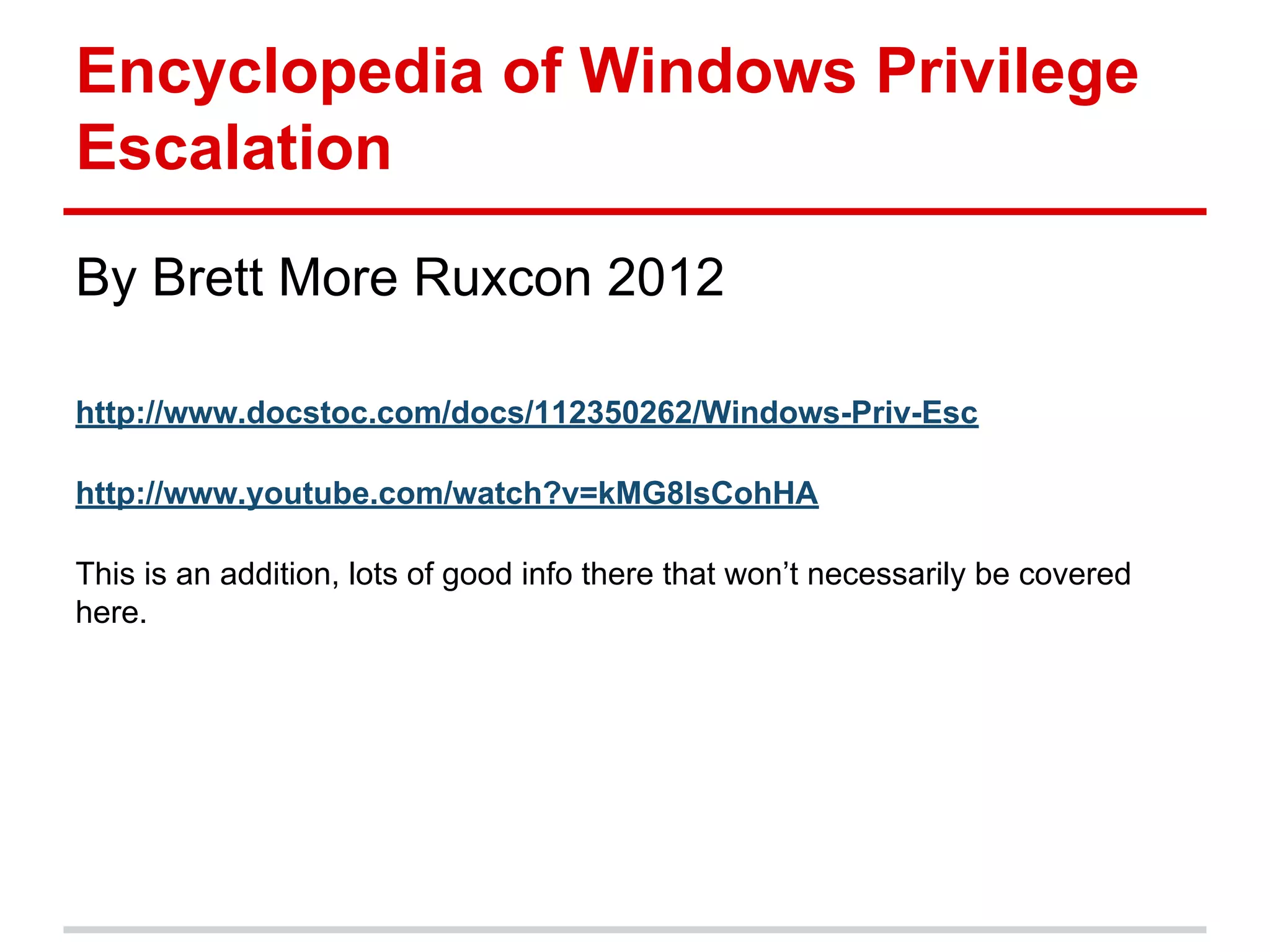 Encyclopedia of Windows Privilege
Escalation
By Brett More Ruxcon 2012
http://www.docstoc.com/docs/112350262/Windows-Priv-Esc
http://www.youtube.com/watch?v=kMG8IsCohHA
This is an addition, lots of good info there that won’t necessarily be covered
here.
 