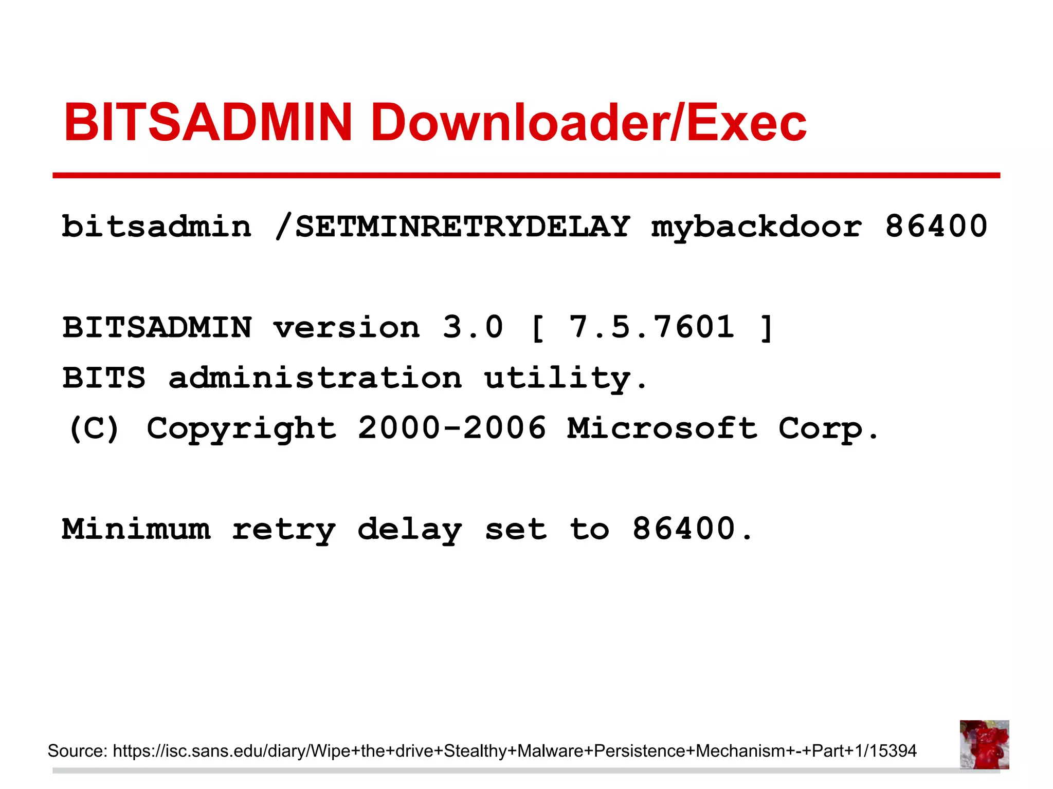 BITSADMIN Downloader/Exec
bitsadmin /SETMINRETRYDELAY mybackdoor 86400
BITSADMIN version 3.0 [ 7.5.7601 ]
BITS administration utility.
(C) Copyright 2000-2006 Microsoft Corp.
Minimum retry delay set to 86400.
Source: https://isc.sans.edu/diary/Wipe+the+drive+Stealthy+Malware+Persistence+Mechanism+-+Part+1/15394
 